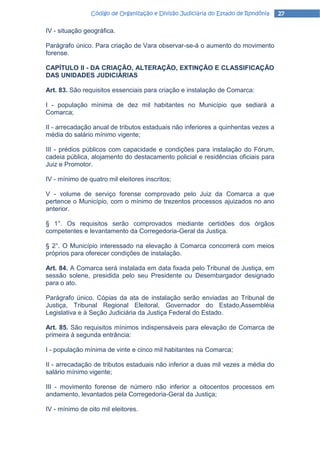 Código de Organização e Divisão Judiciária do Estado de Rondônia   27

IV - situação geográfica.

Parágrafo único. Para criação de Vara observar-se-á o aumento do movimento
forense.

CAPÍTULO II - DA CRIAÇÃO, ALTERAÇÃO, EXTINÇÃO E CLASSIFICAÇÃO
DAS UNIDADES JUDICIÁRIAS

Art. 83. São requisitos essenciais para criação e instalação de Comarca:

I - população mínima de dez mil habitantes no Município que sediará a
Comarca;

II - arrecadação anual de tributos estaduais não inferiores a quinhentas vezes a
média do salário mínimo vigente;

III - prédios públicos com capacidade e condições para instalação do Fórum,
cadeia pública, alojamento do destacamento policial e residências oficiais para
Juiz e Promotor.

IV - mínimo de quatro mil eleitores inscritos;

V - volume de serviço forense comprovado pelo Juiz da Comarca a que
pertence o Município, com o mínimo de trezentos processos ajuizados no ano
anterior.

§ 1°. Os requisitos serão comprovados mediante certidões dos órgãos
competentes e levantamento da Corregedoria-Geral da Justiça.

§ 2°. O Município interessado na elevação à Comarca concorrerá com meios
próprios para oferecer condições de instalação.

Art. 84. A Comarca será instalada em data fixada pelo Tribunal de Justiça, em
sessão solene, presidida pelo seu Presidente ou Desembargador designado
para o ato.

Parágrafo único. Cópias da ata de instalação serão enviadas ao Tribunal de
Justiça, Tribunal Regional Eleitoral, Governador do Estado,Assembléia
Legislativa e à Seção Judiciária da Justiça Federal do Estado.

Art. 85. São requisitos mínimos indispensáveis para elevação de Comarca de
primeira à segunda entrância:

I - população mínima de vinte e cinco mil habitantes na Comarca;

II - arrecadação de tributos estaduais não inferior a duas mil vezes a média do
salário mínimo vigente;

III - movimento forense de número não inferior a oitocentos processos em
andamento, levantados pela Corregedoria-Geral da Justiça;

IV - mínimo de oito mil eleitores.
 