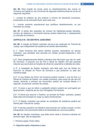 Código de Organização e Divisão Judiciária do Estado de Rondônia     28

Art. 86. Para criação de novas varas ou desdobramentos dos Juízos na
Comarca da Capital ou nas Comarcas de segunda entrância,observar-se-ão os
seguintes requisitos:

I - constar do relatório do ano anterior o mínimo de oitocentos processos,
excetuados os de execução fiscal, para cada Juiz;

II - ocorrer aumento populacional que justifique desdobramento, ou por
interesse da Justiça.

Art. 87. A perda dos requisitos de número de habitantes,receita tributária,
número de eleitores e movimento forense poderá determinar o rebaixamento
ou extinção da Comarca.

CAPÍTULO III - DO DISTRITO JUDlCIÁRIO

Art. 88. A criação de Distrito Judiciário dar-se-á por resolução do Tribunal de
Justiça, que independerá da existência de distrito administrativo.

§ 1°. Cada Comarca terá tantos distritos quantos necessários ao serviço
Judiciário, cuja atividade será exercida em caráter privado,integrando o foro
extrajudicial.

§ 2º. Será obrigatoriamente Distrito Judiciário todo Município que não for sede
de Comarca, e possuirá Juiz de Paz e oficial do registro civil das pessoas
naturais que acumulará as funções de oficial de casamento e tabelião de notas.

§ 3º. A instalação do Distrito Judiciário será feita pelo Juiz de Direito em
exercício na direção do Fórum da Comarca a que pertencer ou pelo seu
substituto legal.

§ 4º. O Juiz Diretor do Fórum da Comarca poderá nomear o Juiz de Paz e o
Oficial do Cartório de Distrito, em caráter provisório, pelo prazo de até seis (6)
meses, devendo o primeiro ser funcionário público de conduta ilibada e o
segundo, se possível, servidor da Justiça.

§ 5°. O prazo a que se refere o parágrafo anterior poderá ser prorrogado por
igual período, mediante ato do Juiz Corregedor Permanente.

§ 6°. O oficial que assumir o Cartório, se servidor do Poder Judiciário, poderá
optar pela remuneração do cargo ou pelos emolumentos.

§ 7º. O Distrito Judiciário que perder as condições de existência poderá ser
extinto pelo Tribunal de Justiça.

§ 8º. O serviço judiciário nos Distritos será exercido em caráter privado, no foro
extrajudicial, com provimento efetivo da titularidade por concurso público.

Art. 89. As Seções Judiciárias, que terão como sede a Comarca indicada em
primeiro lugar, são as seguintes:

I - Primeira seção: Porto Velho;

II - Segunda seção: Ariquemes e Jaru;
 