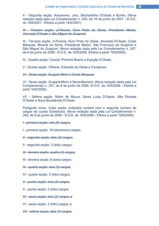 Código de Organização e Divisão Judiciária do Estado de Rondônia   29

II - Segunda seção: Ariquemes, Jaru, Machadinho D’Oeste e Buritis; (Nova
redação dada pela Lei Complementar n. 245, de 18 de junho de 2001 - D.O.E.
de 18/6/2001 - Efeitos a partir 18/6/2001).

III - Terceira seção: Ji-Paraná, Ouro Preto do Oeste, Presidente Médici,
Alvorada D’Oeste e São Miguel do Guaporé;

III - Terceira seção: Ji-Paraná, Ouro Preto do Oeste, Alvorada D’Oeste, Costa
Marques, Mirante da Serra, Presidente Médici, São Francisco do Guaporé e
São Miguel do Guaporé; (Nova redação dada pela Lei Complementar n. 347,
de 8 de junho de 2006 - D.O.E. de 16/6/2006 -Efeitos a partir 16/6/2006).

IV - Quarta seção: Cacoal, Pimenta Bueno e Espigão D’Oeste;

V - Quinta seção: Vilhena, Colorado do Oeste e Cerejeiras;

VI - Sexta seção: Guajará-Mirim e Costa Marques;

VI - Sexta seção: Guajará-Mirim e Nova-Mamoré; (Nova redação dada pela Lei
Complementar n. 347, de 8 de junho de 2006 -D.O.E. de 16/6/2006 - Efeitos a
partir 16/6/2006).

VII - Sétima seção: Rolim de Moura, Santa Luzia D’Oeste, Alta Floresta
D’Oeste e Nova Brasilândia D’Oeste.

Parágrafo único. Cada seção Judiciária contará com o seguinte número de
cargos de Juízes Substitutos: (Nova redação dada pela Lei Complementar n.
345, de 8 de junho de 2006 - D.O.E. de 16/6/2006 - Efeitos a partir 16/6/2006).

I - primeira seção: oito (8) cargos;

I - primeira seção: 19 (dezenove) cargos;

II - segunda seção: dois (2) cargos;

II - segunda seção: 3 (três) cargos;

III - terceira seção: quatro (4) cargos;

III - terceira seção: 6 (seis) cargos;

IV - quarta seção: dois (2) cargos;

IV - quarta seção: 3 (três) cargos;

V - quinta seção: dois (2) cargos;

V - quinta seção: 3 (três) cargos;

VI - sexta seção: dois (2) cargos; e

VI - sexta seção: 3 (três) cargos; e

VII - sétima seção: dois (2) cargos.
 