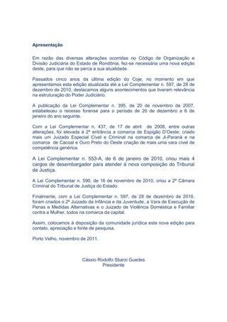 Código de Organização e Divisão Judiciária do Estado de Rondônia   3




Apresentação

Em razão das diversas alterações ocorridas no Código de Organização e
Divisão Judiciária do Estado de Rondônia, fez-se necessária uma nova edição
deste, para que não se perca a sua atualidade.

Passados cinco anos da última edição do Coje, no momento em que
apresentamos esta edição atualizada até a Lei Complementar n. 597, de 28 de
dezembro de 2010, destacamos alguns acontecimentos que tiveram relevância
na estruturação do Poder Judiciário.

A publicação da Lei Complementar n. 395, de 20 de novembro de 2007,
estabeleceu o recesso forense para o período de 20 de dezembro a 6 de
janeiro do ano seguinte.

Com a Lei Complementar n. 437, de 17 de abril de 2008, entre outras
alterações, foi elevada à 2ª entrância a comarca de Espigão D’Oeste; criado
mais um Juizado Especial Cível e Criminal na comarca de Ji-Paraná e na
comarca de Cacoal e Ouro Preto do Oeste criação de mais uma vara cível de
competência genérica.

A Lei Complementar n. 553-A, de 6 de janeiro de 2010, criou mais 4
cargos de desembargador para atender à nova composição do Tribunal
de Justiça.

A Lei Complementar n. 590, de 16 de novembro de 2010, criou a 2ª Câmara
Criminal do Tribunal de Justiça do Estado.

Finalmente, com a Lei Complementar n. 597, de 28 de dezembro de 2010,
foram criados o 2º Juizado da Infância e da Juventude, a Vara de Execução de
Penas e Medidas Alternativas e o Juizado de Violência Doméstica e Familiar
contra a Mulher, todos na comarca da capital.

Assim, colocamos à disposição da comunidade jurídica esta nova edição para
contato, apreciação e fonte de pesquisa.

Porto Velho, novembro de 2011.



                       Cássio Rodolfo Sbarzi Guedes
                                Presidente
 