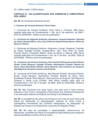 Código de Organização e Divisão Judiciária do Estado de Rondônia   30

VII - sétima seção: 3 (três) cargos.

CAPÍTULO IV - DA CLASSIFICAÇÃO DAS COMARCAS E COMPETÊNCIA
DOS JUÍZES

Art. 90. As Comarcas classificam-se em:

I - Comarca de Terceira Entrância: Porto Velho;

I - Comarcas de Terceira Entrância: Porto Velho e Ji-Paraná; (NR) (Nova
redação dada pela Lei Complementar n. 324, de 21 de setembro de 2005 -
DOE de 30/09/2005 - Efeitos a partir da publicação).

II - Comarcas de Segunda Entrância: Ariquemes, Cacoal,Cerejeiras, Colorado
do Oeste, Guajará-Mirim, Jaru, Ouro Preto do Oeste,Pimenta Bueno, Rolim de
Moura e Vilhena.

II - Comarcas de Segunda Entrância: Ariquemes, Cacoal, Cerejeiras, Colorado
do Oeste, Espigão D’Oeste, Guajará-Mirim, Jaru, Ouro Preto do Oeste,
Pimenta Bueno, Presidente Médici, Rolim de Moura e Vilhena; (NR) (Nova
redação dada pela Lei Complementar n. 437, de 17 de abril de 2008 - DOE de
23/04/2008 - Efeitos a partir da publicação).

III - Comarcas de Primeira Entrância: Alta Floresta D’Oeste,Alvorada D’Oeste,
Buritis, Costa Marques, Espigão D’Oeste, Machadinho D’Oeste, Mirante da
Serra, Nova Brasilândia D’Oeste, Nova Mamoré, São Francisco do Guaporé,
São Miguel do Guaporé e Santa Luzia D’Oeste.

III - Comarcas de Primeira Entrância: Alta Floresta D’Oeste, Alvorada D’Oeste,
Buritis, Costa Marques, Machadinho D’Oeste, Mirante da Serra, Nova
Brasilândia D’Oeste, Nova Mamoré, São Francisco do Guaporé, São Miguel do
Guaporé e Santa Luzia D’Oeste. (NR) (Nova redação dada pela Lei
Complementar n. 437, de 17 de abril de 2008 - DOE de 23/04/2008 - Efeitos a
partir da publicação).

Art. 91. Nas Comarcas com duas Varas, uma será cível e outra criminal,
cabendo à Vara Cível a Corregedoria Permanente dos Cartórios Extrajudiciais
e as atribuições relativas ao Estatuto da Criança e do Adolescente.

Art. 92. A competência dos juízes nas Comarcas com mais de duas Varas será
fixada por distribuição ou especialização, cabendo às Varas Cíveis a
Corregedoria Permanente dos Cartórios extrajudiciais, as atribuições do
Estatuto da Criança e do Adolescente e assuntos de Registro Público.

Art. 93. No caso de cumulação e especialização, observar-se-á, na
distribuição, prioridade aos feitos da competência especializada,para assegurar
rigorosa igualdade numérica entre as Varas.
 