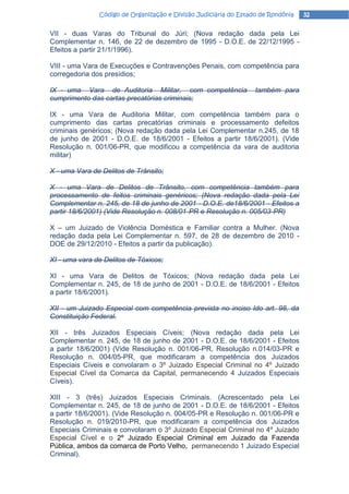 Código de Organização e Divisão Judiciária do Estado de Rondônia   32

VII - duas Varas do Tribunal do Júri; (Nova redação dada pela Lei
Complementar n. 146, de 22 de dezembro de 1995 - D.O.E. de 22/12/1995 -
Efeitos a partir 21/1/1996).

VIII - uma Vara de Execuções e Contravenções Penais, com competência para
corregedoria dos presídios;

IX - uma Vara de Auditoria Militar, com competência               também para
cumprimento das cartas precatórias criminais;

IX - uma Vara de Auditoria Militar, com competência também para o
cumprimento das cartas precatórias criminais e processamento defeitos
criminais genéricos; (Nova redação dada pela Lei Complementar n.245, de 18
de junho de 2001 - D.O.E. de 18/6/2001 - Efeitos a partir 18/6/2001). (Vide
Resolução n. 001/06-PR, que modificou a competência da vara de auditoria
militar)

X - uma Vara de Delitos de Trânsito;

X - uma Vara de Delitos de Trânsito, com competência também para
processamento de feitos criminais genéricos; (Nova redação dada pela Lei
Complementar n. 245, de 18 de junho de 2001 - D.O.E. de18/6/2001 - Efeitos a
partir 18/6/2001) (Vide Resolução n. 008/01-PR e Resolução n. 005/03-PR)

X – um Juizado de Violência Doméstica e Familiar contra a Mulher. (Nova
redação dada pela Lei Complementar n. 597, de 28 de dezembro de 2010 -
DOE de 29/12/2010 - Efeitos a partir da publicação).

XI - uma vara de Delitos de Tóxicos;

XI - uma Vara de Delitos de Tóxicos; (Nova redação dada pela Lei
Complementar n. 245, de 18 de junho de 2001 - D.O.E. de 18/6/2001 - Efeitos
a partir 18/6/2001).

XII - um Juizado Especial com competência prevista no inciso Ido art. 98, da
Constituição Federal.

XII - três Juizados Especiais Cíveis; (Nova redação dada pela Lei
Complementar n. 245, de 18 de junho de 2001 - D.O.E. de 18/6/2001 - Efeitos
a partir 18/6/2001) (Vide Resolução n. 001/06-PR, Resolução n.014/03-PR e
Resolução n. 004/05-PR, que modificaram a competência dos Juizados
Especiais Cíveis e convolaram o 3º Juizado Especial Criminal no 4º Juizado
Especial Cível da Comarca da Capital, permanecendo 4 Juizados Especiais
Cíveis).

XIII - 3 (três) Juizados Especiais Criminais. (Acrescentado pela Lei
Complementar n. 245, de 18 de junho de 2001 - D.O.E. de 18/6/2001 - Efeitos
a partir 18/6/2001). (Vide Resolução n. 004/05-PR e Resolução n. 001/06-PR e
Resolução n. 019/2010-PR, que modificaram a competência dos Juizados
Especiais Criminais e convolaram o 3º Juizado Especial Criminal no 4º Juizado
Especial Cível e o 2º Juizado Especial Criminal em Juizado da Fazenda
Pública, ambos da comarca de Porto Velho, permanecendo 1 Juizado Especial
Criminal).
 