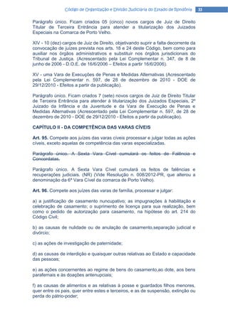 Código de Organização e Divisão Judiciária do Estado de Rondônia     33

Parágrafo único. Ficam criados 05 (cinco) novos cargos de Juiz de Direito
Titular de Terceira Entrância para atender a titularização dos Juizados
Especiais na Comarca de Porto Velho.

XIV - 10 (dez) cargos de Juiz de Direito, objetivando suprir a falta decorrente da
convocação de juízes prevista nos arts. 18 e 24 deste Código, bem como para
auxiliar nos órgãos administrativos e substituir nos órgãos jurisdicionais do
Tribunal de Justiça. (Acrescentado pela Lei Complementar n. 347, de 8 de
junho de 2006 - D.O.E. de 16/6/2006 – Efeitos a partir 16/6/2006).

XV - uma Vara de Execuções de Penas e Medidas Alternativas (Acrescentado
pela Lei Complementar n. 597, de 28 de dezembro de 2010 - DOE de
29/12/2010 - Efeitos a partir da publicação).

Parágrafo único. Ficam criados 7 (sete) novos cargos de Juiz de Direito Titular
de Terceira Entrância para atender à titularização dos Juizados Especiais, 2º
Juizado da Infância e da Juventude e da Vara de Execução de Penas e
Medidas Alternativas (Acrescentado pela Lei Complementar n. 597, de 28 de
dezembro de 2010 - DOE de 29/12/2010 - Efeitos a partir da publicação).

CAPÍTULO II - DA COMPETÊNCIA DAS VARAS CÍVEIS

Art. 95. Compete aos juízes das varas cíveis processar e julgar todas as ações
cíveis, exceto aquelas de competência das varas especializadas.

Parágrafo único. A Sexta Vara Cível cumulará os feitos de Falência e
Concordatas.

Parágrafo único. A Sexta Vara Cível cumulará os feitos de falências e
recuperações judiciais. (NR) (Vide Resolução n. 008/2012-PR, que alterou a
denominação da 6ª Vara Cível da comarca de Porto Velho).

Art. 96. Compete aos juízes das varas de família, processar e julgar:

a) a justificação de casamento nuncupativo; as impugnações à habilitação e
celebração de casamento; o suprimento de licença para sua realização, bem
como o pedido de autorização para casamento, na hipótese do art. 214 do
Código Civil;

b) as causas de nulidade ou de anulação de casamento,separação judicial e
divórcio;

c) as ações de investigação de paternidade;

d) as causas de interdição e quaisquer outras relativas ao Estado e capacidade
das pessoas;

e) as ações concernentes ao regime de bens do casamento,ao dote, aos bens
parafernais e às doações antenupciais;

f) as causas de alimentos e as relativas à posse e guardados filhos menores,
quer entre os pais, quer entre estes e terceiros, e as de suspensão, extinção ou
perda do pátrio-poder;
 