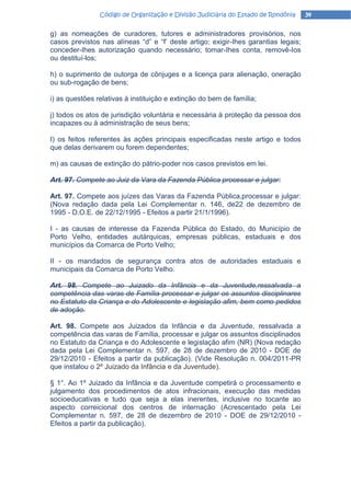 Código de Organização e Divisão Judiciária do Estado de Rondônia    34

g) as nomeações de curadores, tutores e administradores provisórios, nos
casos previstos nas alíneas “d” e “f’ deste artigo; exigir-Ihes garantias legais;
conceder-Ihes autorização quando necessário; tomar-Ihes conta, removê-Ios
ou destituí-los;

h) o suprimento de outorga de cônjuges e a licença para alienação, oneração
ou sub-rogação de bens;

i) as questões relativas à instituição e extinção do bem de família;

j) todos os atos de jurisdição voluntária e necessária à proteção da pessoa dos
incapazes ou à administração de seus bens;

I) os feitos referentes às ações principais especificadas neste artigo e todos
que delas derivarem ou forem dependentes;

m) as causas de extinção do pátrio-poder nos casos previstos em lei.

Art. 97. Compete ao Juiz da Vara da Fazenda Pública processar e julgar:

Art. 97. Compete aos juízes das Varas da Fazenda Pública,processar e julgar:
(Nova redação dada pela Lei Complementar n. 146, de22 de dezembro de
1995 - D.O.E. de 22/12/1995 - Efeitos a partir 21/1/1996).

I - as causas de interesse da Fazenda Pública do Estado, do Município de
Porto Velho, entidades autárquicas, empresas públicas, estaduais e dos
municípios da Comarca de Porto Velho;

II - os mandados de segurança contra atos de autoridades estaduais e
municipais da Comarca de Porto Velho.

Art. 98. Compete ao Juizado da Infância e da Juventude,ressalvada a
competência das varas de Família processar e julgar os assuntos disciplinares
no Estatuto da Criança e do Adolescente e legislação afim, bem como pedidos
de adoção.

Art. 98. Compete aos Juizados da Infância e da Juventude, ressalvada a
competência das varas de Família, processar e julgar os assuntos disciplinados
no Estatuto da Criança e do Adolescente e legislação afim (NR) (Nova redação
dada pela Lei Complementar n. 597, de 28 de dezembro de 2010 - DOE de
29/12/2010 - Efeitos a partir da publicação). (Vide Resolução n. 004/2011-PR
que instalou o 2º Juizado da Infância e da Juventude).

§ 1°. Ao 1º Juizado da Infância e da Juventude competirá o processamento e
julgamento dos procedimentos de atos infracionais, execução das medidas
socioeducativas e tudo que seja a elas inerentes, inclusive no tocante ao
aspecto correicional dos centros de internação (Acrescentado pela Lei
Complementar n. 597, de 28 de dezembro de 2010 - DOE de 29/12/2010 -
Efeitos a partir da publicação).
 