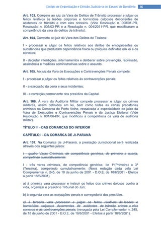 Código de Organização e Divisão Judiciária do Estado de Rondônia   36

Art. 103. Compete ao juiz da Vara de Delitos de Trânsito processar e julgar os
feitos relativos às lesões corporais e homicídios culposos decorrentes de
acidentes de trânsito e com eles conexos. (Vide Resolução n. 008/01-PR,
Resolução n. 005/03-PR e a Resolução n. 004/2011-PR, que modificaram a
competência da vara de delitos de trânsito).

Art. 104. Compete ao juiz da Vara dos Delitos de Tóxicos:

I - processar e julgar os feitos relativos aos delitos de entorpecentes ou
substâncias que produzam dependência física ou psíquica definidas em lei e os
conexos;

II - decretar interdições, internamentos e deliberar sobre prevenção, repressão,
assistência e medidas administrativas sobre o assunto.

Art. 105. Ao juiz da Vara de Execuções e Contravenções Penais compete:

I - processar e julgar os feitos relativos às contravenções penais;

II - a execução da pena e seus incidentes;

III - a correição permanente dos presídios da Capital.

Art. 106. À vara da Auditoria Militar compete processar e julgar os crimes
militares, assim definidos em lei, bem como todas as cartas precatórias
criminais na Comarca de Porto Velho, ressalvada a especialidade do juízo da
Vara de Execuções e Contravenções Penais e da Justiça Eleitoral (Vide
Resolução n. 001/06-PR, que modificou a competência da vara de auditoria
militar).

TÍTULO lII - DAS COMARCAS DO INTERIOR

CAPÍTULO I - DA COMARCA DE JI-PARANÁ

Art. 107. Na Comarca de Ji-Paraná, a prestação Jurisdicional será realizada
através dos seguintes juízos:

I - quatro Varas Criminais, de competência genérica, de primeira a quarta,
competindo cumulativamente:

I - três varas criminais, de competência genérica, de 1ª(Primeira) a 3ª
(Terceira), competindo cumulativamente: (Nova redação dada pela Lei
Complementar n. 245, de 18 de junho de 2001 - D.O.E. de 18/6/2001 - Efeitos
a partir 18/6/2001).

a) à primeira vara processar e instruir os feitos dos crimes dolosos contra a
vida, organizar e presidir o Tribunal do Júri;

b) à segunda vara as execuções penais e corregedoria dos presídios.

c) à terceira vara processar e julgar os feitos relativos às lesões e
homicídios culposos decorrentes de acidentes de trânsito, crimes a eles
conexos e as contravenções penais; (revogada pela Lei Complementar n. 245,
de 18 de junho de 2001 - D.O.E. de 18/6/2001 - Efeitos a partir 18/6/2001).
 