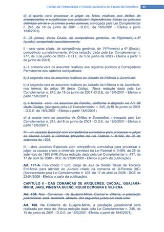 Código de Organização e Divisão Judiciária do Estado de Rondônia   37

d) à quarta vara processar e julgar os feitos relativos aos delitos de
entorpecentes e substâncias que produzam dependências físicas ou psíquica
definidos em lei e os crimes a eles conexos; (revogada pela Lei Complementar
n. 245, de 18 de junho de 2001 - D.O.E. de 18/6/2001 - Efeitos a partir
18/6/2001).

II - 05 (cinco) Varas Cíveis, de competência genérica, de 1ª(primeira) a 5ª
(quinta), competindo cumulativamente:

II - seis varas cíveis, de competência genérica, de 1ª(Primeira) a 6ª (Sexta),
competindo cumulativamente: (Nova redação dada pela Lei Complementar n.
277, de 3 de junho de 2003 - D.O.E. de 3 de junho de 2003 - Efeitos a partir 3
de junho de 2003).

a) à primeira vara os assuntos relativos aos registros públicos e Corregedoria
Permanente dos cartórios extrajudiciais;

b) à segunda vara os assuntos relativos ao Juizado da Infância e Juventude;

b) à segunda vara os assuntos relativos ao Juizado da Infância e da Juventude,
nos termos do artigo 98 deste Código. (Nova redação dada pela Lei
Complementar n. 245, de 18 de junho de 2001 -D.O.E. de 18/6/2001 - Efeitos a
partir 18/6/2001).

c) à terceira vara os assuntos da Família, conforme o disposto no Art. 96
deste Código; (revogada pela Lei Complementar n. 245, de18 de junho de 2001
- D.O.E. de 18/6/2001 - Efeitos a partir 18/6/2001).

d) à quarta vara os assuntos de Órfãos e Sucessões. (revogada pela Lei
Complementar n. 245, de18 de junho de 2001 - D.O.E. de 18/6/2001 - Efeitos a
partir 18/6/2001).

III - um Juizado Especial com competência cumulativa para processar e julgar
as causas Cíveis e Criminais previstas na Lei Federal n. 9.099, de 26 de
setembro de 1995.

III – dois Juizados Especiais com competência cumulativa para processar e
julgar as causas cíveis e criminais previstas na Lei Federal n. 9.099, de 26 de
setembro de 1995 (NR) (Nova redação dada pela Lei Complementar n. 437, de
17 de abril de 2008 - DOE de 23/04/2008 - Efeitos a partir da publicação).

Art. 107-A. Fica criado 1 (um) cargo de Juiz de Direito Titular de Terceira
Entrância para atender ao Juizado criado na comarca de Ji-Paraná (AC)
(Acrescentado pela Lei Complementar n. 437, de 17 de abril de 2008 - DOE de
23/04/2008 - Efeitos a partir da publicação).

CAPÍTULO II - DAS COMARCAS DE ARIQUEMES, CACOAL, GUAJARÁ-
MIRIM, JARU, PIMENTA BUENO, ROLIM DEMOURA E VlLHENA

Art. 108. Nas Comarcas de Guajará-Mirim, Cacoal e Vilhena, a prestação
jurisdicional será realizada através dos seguintes juízos em cada uma:

Art. 108. Na Comarca de Guajará-Mirim, a prestação jurisdicional será
realizada por meio de: (Nova redação dada pela Lei Complementar n. 245, de
18 de junho de 2001 - D.O.E. de 18/6/2001 -Efeitos a partir de 18/6/2001).
 