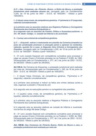 Código de Organização e Divisão Judiciária do Estado de Rondônia    39

§ 2° - Nas Comarcas de Pimenta Bueno e Rolim de Moura, a prestação
jurisdicional será realizada através de: (revogado pela Lei Complementar
n.245, de 18 de junho de 2001 - D.O.E. de 18/6/2001 - Efeitos a partir
18/6/2001).

I - 2 (duas) varas cíveis, de competência genérica, 1ª (primeira) e 2ª (segunda),
cabendo cumulativamente:

a) à primeira vara os assuntos relativos aos Registros Públicos e Corregedoria
Permanente dos Cartórios Extrajudiciais; e
b) à segunda vara os assuntos de Família, Órfãos e Sucessões,conforme o
Art. 96 deste Código, e Juizado da Infância e da Juventude.

II - 1 (uma) vara criminal de competência genérica.

§ 3° - Enquanto estiver o reeducando em presídio da Comarca,competirá ao
juízo da condenação promover a execução penal e apreciar os incidentes,
cabendo, quando for o caso, à Segunda Vara Criminal a Corregedoria dos
Presídios. (revogado pela Lei Complementar n.245, de 18 de junho de 2001 -
D.O.E. de 18/6/2001 - Efeitos a partir 18/6/2001).

II - 01 (um) Juizado Especial com competência cumulativa para processar e
julgar as causas Cíveis e Criminais previstas na Lei Federal nº 9.099, de 1995.
(Acrescentado pela Lei Complementar n. 277, de 3 de junho de 2003 - D.O.E.
de 3/6/2003 - Efeitos a partir de 3/6/2003).

Art.108-A. Na Comarca de Ariquemes, a prestação jurisdicional será realizada
por meio de: (Acrescentado pela Lei Complementar n. 245, de 18 de junho de
2001 - D.O.E. de 18/6/2001 -Efeitos a partir de 18/6/2001).

I - 2 (duas) Varas Criminais, de competência genérica, 1ª(primeira) e 2ª
(segunda), cabendo cumulativamente:

a) à primeira vara processar e instruir os feitos dos crimes dolosos contra a
vida, organizar e presidir o Tribunal do Júri;

b) à segunda vara as execuções penais e a corregedoria dos presídios;

II - 4 (quatro) varas cíveis, de competência genérica, de 1ª(primeira) a 4ª
(quarta), cabendo cumulativamente:

a) à primeira vara os assuntos relativos a Registros Públicos e Corregedoria
Permanente dos Cartórios Extrajudiciais;

b) à segunda vara os assuntos relativos ao Juizado da Infância e Juventude,
nos termos do artigo 98 deste Código.

III - 01 (um) Juizado Especial com competência cumulativa para processar e
julgar as causas Cíveis e Criminais previstas na Lei Federal n. 9.099, de 1995.
(Acrescentado pela Lei Complementar n. 277, de 3 de junho de 2003 - D.O.E.
de 3/6/2003 - Efeitos a partir de 3/6/2003).

Art. 108-B. Nas Comarcas de Pimenta Bueno, Rolim de Moura e Jaru, a
prestação jurisdicional será realizada por meio de:
 
