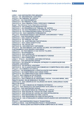 Código de Organização e Divisão Judiciária do Estado de Rondônia                                                     4



Índice

LIVRO I - DAS DISPOSIÇÕES PRELIMINARES ........................................................................ 5
TÍTULO I - DA ORGANIZAÇÃO JUDICIÁRIA ............................................................................ 5
TÍTULO II - DO TRIBUNAL DE JUSTIÇA .................................................................................... 5
CAPÍTULO I - DO FUNCIONAMENTO ........................................................................................ 7
CAPÍTULO II - DO TRIBUNAL PLENO ....................................................................................... 7
CAPÍTULO III - DAS CÂMARAS CÍVEIS, ESPECIAIS E CRIMINAIS ...................................... 10
Seção I - Das Câmaras Cíveis, Especiais e Criminais ........................................................... 10
CAPÍTULO IV - DO CONSELHO DA MAGISTRATURA ........................................................... 10
CAPÍTULO V - DA PRESIDÊNCIA DO TRIBUNAL DE JUSTIÇA ............................................ 11
CAPÍTULO VI - DA VICE-PRESIDÊNCIA DO TRIBUNAL DE JUSTIÇA ................................. 12
CAPÍTULO VII - DA CORREGEDORIA-GERAL DA JUSTIÇA ................................................. 12
CAPÍTULO VIII - DAS COMISSÕES PERMANENTES ............................................................. 14
TÍTULO III - DOS MAGISTRADOS E DOS ÓRGÃOS JUDICIÁRIOSDO 1º GRAU ................. 14
CAPÍTULO I - DAS DISPOSIÇÕES GERAIS ............................................................................ 14
CAPÍTULO II - DOS JUÍZES DE DIREITO ................................................................................. 14
CAPÍTULO III - DO TRIBUNAL DO JÚRI .................................................................................. 16
CAPÍTULO IV - DA AUDITORIA MILITAR ESTADUAL ........................................................... 16
CAPÍTULO V - DOS JUÍZES SUBSTITUTOS ........................................................................... 19
CAPÍTULO VI - DO JUIZ DE PAZ .............................................................................................. 20
CAPÍTULO VII - DOS DIREITOS E VANTAGENS .................................................................... 20
TÍTULO IV - DO TRATAMENTO, DAS VESTES TALARES, DO EXPEDIENTE E DO
FUNCIONAMENTO DOS ÓRGÃOS JUDICIÁRIOS .................................................................. 22
CAPÍTULO I - DO TRATAMENTO E DAS VESTES TALARES ................................................ 22
CAPÍTULO II - DO EXPEDIENTE............................................................................................... 22
CAPÍTULO III - DAS AUDIÊNCIAS ............................................................................................ 24
CAPÍTULO IV - DA FISCALIZAÇÃO DO MOVIMENTO FORENSE ......................................... 24
CAPÍTULO V - DAS CORREIÇÕES........................................................................................... 25
LIVRO II - TÍTULO I - DA DIVISÃO JUDICIÁRIA ESTADUAL ................................................. 26
CAPÍTULO I - DAS DISPOSIÇÕES GERAIS ............................................................................ 26
CAPÍTULO II - DA CRIAÇÃO, ALTERAÇÃO, EXTINÇÃO E CLASSIFICAÇÃO DAS
UNIDADES JUDICIÁRIAS .......................................................................................................... 27
CAPÍTULO III - DO DISTRITO JUDlCIÁRIO .............................................................................. 28
CAPÍTULO IV - DA CLASSIFICAÇÃO DAS COMARCAS E COMPETÊNCIA DOS JUÍZES .. 30
TÍTULO II - DA COMARCA DA CAPITAL ................................................................................. 31
CAPÍTULO I - DA DENOMINAÇÃO E ESPECIALIZAÇÃO DAS VARAS ................................ 31
CAPÍTULO II - DA COMPETÊNCIA DAS VARAS CÍVEIS ........................................................ 33
CAPÍTULO III - DA COMPETÊNClA DAS VARAS CRIMINAIS ................................................ 35
TÍTULO lII - DAS COMARCAS DO INTERIOR .......................................................................... 36
CAPÍTULO I - DA COMARCA DE JI-PARANÁ ......................................................................... 36
CAPÍTULO II - DAS COMARCAS DE ARIQUEMES, CACOAL, GUAJARÁ-MIRIM, JARU,
PIMENTA BUENO, ROLIM DEMOURA E VlLHENA................................................................. 37
CAPÍTULO III - DAS COMARCAS DE COLORADO DO OESTE, CEREJEIRAS E OURO
PRETO DO OESTE .................................................................................................................... 41
CAPÍTULO IV - DAS COMARCAS DE PRIMEIRA ENTRÂNCIA ............................................ 42
TÍTULO IV - DOS SERVIÇOS E DOS SERVIDORES AUXILIARES DA JUSTIÇA .................. 43
CAPÍTULO I - DAS DISPOSIÇÕES GERAIS ............................................................................ 43
CAPÍTULO II - DAS SECRETARIAS DO TRIBUNAL DE JUSTIÇA ......................................... 43
CAPÍTULO III - DOS OFÍCIOS DE JUSTIÇA DO FORO JUDICIAL ......................................... 44
CAPÍTULO IV - DOS OFÍCIOS DE JUSTIÇA DO FORO EXTRAJUDICIAL ............................ 44
CAPÍTULO V - DOS SERVIDORES DO FORO JUDICIAL ....................................................... 47
CAPÍTULO VI - DOS SERVIDORES DO FORO EXTRAJUDICIAL .......................................... 47
CAPÍTULO VII - DAS ATRIBUIÇÓES E NORMAS DISCIPLINARES DOS SERVIDORES DO
JUDICIÁRIO ................................................................................................................................ 47
TÍTULO V - DAS DISPOSIÇÕES FINAIS E TRANSITÓRIAS ................................................... 48
CAPÍTULO ÚNICO - DAS DISPOSIÇÕES FINAIS E TRANSITÓRIAS .................................... 48
APÊNDICE - RESOLUÇÕES QUE MODIFICARAM COMPETÊNCIA DE VARAS .................. 58
 