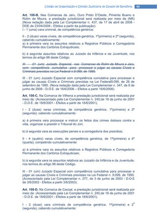Código de Organização e Divisão Judiciária do Estado de Rondônia       40

Art. 108-B. Nas Comarcas de Jaru, Ouro Preto D’Oeste, Pimenta Bueno e
Rolim de Moura, a prestação jurisdicional será realizada por meio de (NR)
(Nova redação dada pela Lei Complementar n. 437, de 17 de abril de 2008 -
DOE de 23/04/2008 - Efeitos a partir da publicação):
I - 1 (uma) vara criminal, de competência genérica;

II - 2 (duas) varas cíveis, de competência genérica, 1ª(primeira) e 2ª (segunda),
cabendo cumulativamente:
a) à primeira vara os assuntos relativos a Registros Públicos e Corregedoria
Permanente dos Cartórios Extrajudiciais;

b) à segunda assuntos relativos ao Juizado da Infância e da Juventude, nos
termos do artigo 98 deste Código.

III - 01 (um) Juizado Especial, nas Comarcas de Rolim de Moura e Jaru,
com competência cumulativa para processar e julgar as causas Cíveis e
Criminais previstas na Lei Federal n.9.099, de 1995.

III - 01 (um) Juizado Especial com competência cumulativa para processar e
julgar as causas Cíveis e Criminais previstas na Lei Federal9.099, de 26 de
setembro de 1995. (Nova redação dada pela Lei Complementar n. 347, de 8 de
junho de 2006 - D.O.E. de 16/6/2006 – Efeitos a partir 16/6/2006).

Art. 108-C. Na Comarca de Vilhena a prestação jurisdicional será realizada por
meio de: (Acrescentado pela Lei Complementar n. 245,de 18 de junho de 2001
- D.O.E. de 18/6/2001 - Efeitos a partir de 18/6/2001).

I - 2 (duas) varas criminais, de competência genérica, 1ª(primeira) e 2ª
(segunda), cabendo cumulativamente:

a) à primeira vara processar e instruir os feitos dos crimes dolosos contra a
vida, organizar e presidir o Tribunal do Júri;

b) à segunda vara as execuções penais e a corregedoria dos presídios;

II - 4 (quatro) varas cíveis, de competência genérica, de 1ª(primeira) a 4ª
(quarta), competindo cumulativamente:

a) à primeira vara os assuntos relativos a Registros Públicos e Corregedoria
Permanente dos Cartórios Extrajudiciais;

b) à segunda vara os assuntos relativos ao Juizado da Infância e da Juventude,
nos termos do artigo 98 deste Código.

III - 01 (um) Juizado Especial com competência cumulativa para processar e
julgar as causas Cíveis e Criminais previstas na Lei Federal n. 9.099, de 1995.
(Acrescentado pela Lei Complementar n. 277, de 3 de junho de 2003 - D.O.E
de 3/6/2003 - Efeitos a partir 3/6/2003).

Art. 108-D. Na Comarca de Cacoal, a prestação jurisdicional será realizada por
meio de: (Acrescentado pela Lei Complementar n. 245,de 18 de junho de 2001
- D.O.E. de 18/6/2001 - Efeitos a partir de 18/6/2001).
                                                                                   a
I - 2 (duas) vara criminais de competência genérica, 1ª(primeira) e 2
(segunda), cabendo cumulativamente:
 