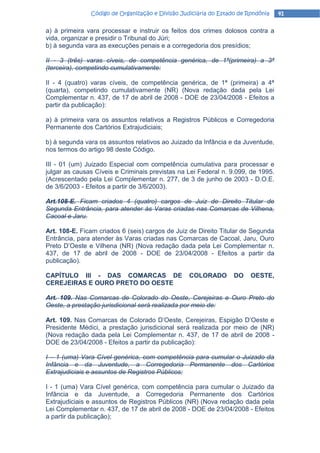 Código de Organização e Divisão Judiciária do Estado de Rondônia   41

a) à primeira vara processar e instruir os feitos dos crimes dolosos contra a
vida, organizar e presidir o Tribunal do Júri;
b) à segunda vara as execuções penais e a corregedoria dos presídios;

II - 3 (três) varas cíveis, de competência genérica, de 1ª(primeira) a 3ª
(terceira), competindo cumulativamente:

II - 4 (quatro) varas cíveis, de competência genérica, de 1ª (primeira) a 4ª
(quarta), competindo cumulativamente (NR) (Nova redação dada pela Lei
Complementar n. 437, de 17 de abril de 2008 - DOE de 23/04/2008 - Efeitos a
partir da publicação):

a) à primeira vara os assuntos relativos a Registros Públicos e Corregedoria
Permanente dos Cartórios Extrajudiciais;

b) à segunda vara os assuntos relativos ao Juizado da Infância e da Juventude,
nos termos do artigo 98 deste Código.

III - 01 (um) Juizado Especial com competência cumulativa para processar e
julgar as causas Cíveis e Criminais previstas na Lei Federal n. 9.099, de 1995.
(Acrescentado pela Lei Complementar n. 277, de 3 de junho de 2003 - D.O.E.
de 3/6/2003 - Efeitos a partir de 3/6/2003).

Art.108-E. Ficam criados 4 (quatro) cargos de Juiz de Direito Titular de
Segunda Entrância, para atender às Varas criadas nas Comarcas de Vilhena,
Cacoal e Jaru.

Art. 108-E. Ficam criados 6 (seis) cargos de Juiz de Direito Titular de Segunda
Entrância, para atender às Varas criadas nas Comarcas de Cacoal, Jaru, Ouro
Preto D’Oeste e Vilhena (NR) (Nova redação dada pela Lei Complementar n.
437, de 17 de abril de 2008 - DOE de 23/04/2008 - Efeitos a partir da
publicação).

CAPÍTULO III - DAS COMARCAS DE                    COLORADO        DO    OESTE,
CEREJEIRAS E OURO PRETO DO OESTE

Art. 109. Nas Comarcas de Colorado do Oeste, Cerejeiras e Ouro Preto do
Oeste, a prestação jurisdicional será realizada por meio de:

Art. 109. Nas Comarcas de Colorado D’Oeste, Cerejeiras, Espigão D’Oeste e
Presidente Médici, a prestação jurisdicional será realizada por meio de (NR)
(Nova redação dada pela Lei Complementar n. 437, de 17 de abril de 2008 -
DOE de 23/04/2008 - Efeitos a partir da publicação):

I – 1 (uma) Vara Cível genérica, com competência para cumular o Juizado da
Infância e da Juventude, a Corregedoria Permanente dos Cartórios
Extrajudiciais e assuntos de Registros Públicos;

I - 1 (uma) Vara Cível genérica, com competência para cumular o Juizado da
Infância e da Juventude, a Corregedoria Permanente dos Cartórios
Extrajudiciais e assuntos de Registros Públicos (NR) (Nova redação dada pela
Lei Complementar n. 437, de 17 de abril de 2008 - DOE de 23/04/2008 - Efeitos
a partir da publicação);
 
