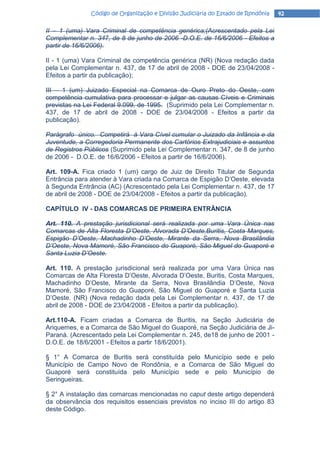 Código de Organização e Divisão Judiciária do Estado de Rondônia   42

II – 1 (uma) Vara Criminal de competência genérica;(Acrescentado pela Lei
Complementar n. 347, de 8 de junho de 2006 -D.O.E. de 16/6/2006 - Efeitos a
partir de 16/6/2006).

II - 1 (uma) Vara Criminal de competência genérica (NR) (Nova redação dada
pela Lei Complementar n. 437, de 17 de abril de 2008 - DOE de 23/04/2008 -
Efeitos a partir da publicação);

III – 1 (um) Juizado Especial na Comarca de Ouro Preto do Oeste, com
competência cumulativa para processar e julgar as causas Cíveis e Criminais
previstas na Lei Federal 9.099, de 1995. (Suprimido pela Lei Complementar n.
437, de 17 de abril de 2008 - DOE de 23/04/2008 - Efeitos a partir da
publicação).

Parágrafo único. Competirá à Vara Cível cumular o Juizado da Infância e da
Juventude, a Corregedoria Permanente dos Cartórios Extrajudiciais e assuntos
de Registros Públicos (Suprimido pela Lei Complementar n. 347, de 8 de junho
de 2006 - D.O.E. de 16/6/2006 - Efeitos a partir de 16/6/2006).

Art. 109-A. Fica criado 1 (um) cargo de Juiz de Direito Titular de Segunda
Entrância para atender à Vara criada na Comarca de Espigão D’Oeste, elevada
à Segunda Entrância (AC) (Acrescentado pela Lei Complementar n. 437, de 17
de abril de 2008 - DOE de 23/04/2008 - Efeitos a partir da publicação).

CAPÍTULO IV - DAS COMARCAS DE PRIMEIRA ENTRÂNCIA

Art. 110. A prestação jurisdicional será realizada por uma Vara Única nas
Comarcas de Alta Floresta D’Oeste, Alvorada D’Oeste,Buritis, Costa Marques,
Espigão D’Oeste, Machadinho D’Oeste, Mirante da Serra, Nova Brasilândia
D’Oeste, Nova Mamoré, São Francisco do Guaporé, São Miguel do Guaporé e
Santa Luzia D’Oeste.

Art. 110. A prestação jurisdicional será realizada por uma Vara Única nas
Comarcas de Alta Floresta D’Oeste, Alvorada D’Oeste, Buritis, Costa Marques,
Machadinho D’Oeste, Mirante da Serra, Nova Brasilândia D’Oeste, Nova
Mamoré, São Francisco do Guaporé, São Miguel do Guaporé e Santa Luzia
D’Oeste. (NR) (Nova redação dada pela Lei Complementar n. 437, de 17 de
abril de 2008 - DOE de 23/04/2008 - Efeitos a partir da publicação).

Art.110-A. Ficam criadas a Comarca de Buritis, na Seção Judiciária de
Ariquemes, e a Comarca de São Miguel do Guaporé, na Seção Judiciária de Ji-
Paraná. (Acrescentado pela Lei Complementar n. 245, de18 de junho de 2001 -
D.O.E. de 18/6/2001 - Efeitos a partir 18/6/2001).

§ 1° A Comarca de Buritis será constituída pelo Município sede e pelo
Município de Campo Novo de Rondônia, e a Comarca de São Miguel do
Guaporé será constituída pelo Município sede e pelo Município de
Seringueiras.

§ 2° A instalação das comarcas mencionadas no caput deste artigo dependerá
da observância dos requisitos essenciais previstos no inciso III do artigo 83
deste Código.
 