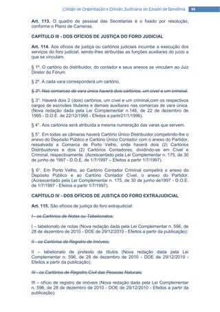Código de Organização e Divisão Judiciária do Estado de Rondônia    44

Art. 113. O quadro de pessoal das Secretarias é o fixado por resolução,
conforme o Plano de Carreiras.

CAPÍTULO III - DOS OFÍCIOS DE JUSTIÇA DO FORO JUDICIAL

Art. 114. Aos ofícios de justiça ou cartórios judiciais incumbe a execução dos
serviços do foro judicial, sendo-Ihes atribuídas as funções auxiliares do juízo a
que se vinculam.

§ 1º. O cartório do distribuidor, do contador e seus anexos se vinculam ao Juiz
Diretor do Fórum.

§ 2º. A cada vara corresponderá um cartório.

§ 3º. Nas comarcas de vara única haverá dois cartórios, um cível e um criminal.

§ 3°. Haverá dois 2 (dois) cartórios, um cível e um criminal,com os respectivos
cargos de escrivães titulares e demais auxiliares nas comarcas de vara única.
(Nova redação dada pela Lei Complementar n.146, de 22 de dezembro de
1995 - D.O.E. de 22/12/1995 - Efeitos a partir21/1/1996).

§ 4°. Aos cartórios será atribuída a mesma numeração das varas que servem.

§ 5°. Em todas as câmaras haverá Cartório Único Distribuidor,competindo-lhe o
anexo do Depósito Público e Cartório Único Contador com o anexo do Partidor,
ressalvada a Comarca de Porto Velho, onde haverá dois (2) Cartórios
Distribuidores e dois (2) Cartórios Contadores, dividindo-se em Cível e
Criminal, respectivamente. (Acrescentado pela Lei Complementar n. 175, de 30
de junho de 1997 - D.O.E. de 1/7/1997 – Efeitos a partir 1/7/1997).

§ 6°. Em Porto Velho, ao Cartório Contador Criminal competirá o anexo do
Depósito Público e ao Cartório Contador Cível, o anexo do Partidor.
(Acrescentado pela Lei Complementar n. 175, de 30 de junho de1997 - D.O.E.
de 1/7/1997 - Efeitos a partir 1/7/1997).

CAPÍTULO IV - DOS OFÍCIOS DE JUSTIÇA DO FORO EXTRAJUDICIAL

Art. 115. São ofícios de justiça do foro extrajudicial:

I - os Cartórios de Notas ou Tabelionatos;

I – tabelionato de notas (Nova redação dada pela Lei Complementar n. 596, de
28 de dezembro de 2010 - DOE de 29/12/2010 - Efeitos a partir da publicação);

II - os Cartórios de Registro de Imóveis;

II – tabelionato de protesto de títulos (Nova redação dada pela Lei
Complementar n. 596, de 28 de dezembro de 2010 - DOE de 29/12/2010 -
Efeitos a partir da publicação);

III - os Cartórios de Registro Civil das Pessoas Naturais;

III – ofício de registro de imóveis (Nova redação dada pela Lei Complementar
n. 596, de 28 de dezembro de 2010 - DOE de 29/12/2010 - Efeitos a partir da
publicação);
 