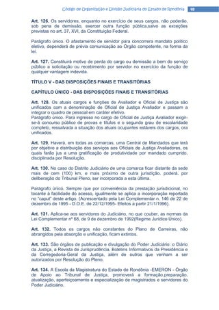 Código de Organização e Divisão Judiciária do Estado de Rondônia    48

Art. 126. Os servidores, enquanto no exercício de seus cargos, não poderão,
sob pena de demissão, exercer outra função pública,salvo as exceções
previstas no art. 37, XVI, da Constituição Federal.

Parágrafo único. O afastamento de servidor para concorrera mandato político
eletivo, dependerá de prévia comunicação ao Órgão competente, na forma da
lei.

Art. 127. Constituirá motivo de perda do cargo ou demissão a bem do serviço
público a solicitação ou recebimento por servidor no exercício da função de
qualquer vantagem indevida.

TÍTULO V - DAS DISPOSIÇÕES FINAIS E TRANSITÓRIAS

CAPÍTULO ÚNICO - DAS DISPOSIÇÕES FINAIS E TRANSITÓRIAS

Art. 128. Os atuais cargos e funções de Avaliador e Oficial de Justiça são
unificados com a denominação de Oficial de Justiça Avaliador e passam a
integrar o quadro de pessoal em caráter efetivo.
Parágrafo único. Para ingresso no cargo de Oficial de Justiça Avaliador exigir-
se-á concurso público de provas e títulos e o segundo grau de escolaridade
completo, ressalvada a situação dos atuais ocupantes estáveis dos cargos, ora
unificados.

Art. 129. Haverá, em todas as comarcas, uma Central de Mandados que terá
por objetivo a distribuição dos serviços aos Oficiais de Justiça Avaliadores, os
quais farão jus a uma gratificação de produtividade por mandado cumprido,
disciplinada por Resolução.

Art. 130. No caso do Distrito Judiciário de uma comarca ficar distante da sede
mais de cem (100) km, e mais próximo de outra jurisdição, poderá, por
deliberação do Tribunal Pleno, ser incorporada a esta última.

Parágrafo único. Sempre que por conveniência da prestação jurisdicional, no
tocante à facilidade do acesso, igualmente se aplica a incorporação reportada
no “caput” deste artigo. (Acrescentado pela Lei Complementar n. 146 de 22 de
dezembro de 1995 - D.O.E. de 22/12/1995- Efeitos a partir 21/1/1996).

Art. 131. Aplica-se aos servidores do Judiciário, no que couber, as normas da
Lei Complementar nº 68, de 9 de dezembro de 1992(Regime Jurídico Único).

Art. 132. Todos os cargos não constantes do Plano de Carreiras, não
abrangidos pela absorção e unificação, ficam extintos.

Art. 133. São órgãos de publicação e divulgação do Poder Judiciário: o Diário
da Justiça, a Revista de Jurisprudência, Boletins Informativos da Presidência e
da Corregedoria-Geral da Justiça, além de outros que venham a ser
autorizados por Resolução do Pleno.

Art. 134. A Escola da Magistratura do Estado de Rondônia -EMERON - Órgão
de Apoio ao Tribunal de Justiça, promoverá a formação,preparação,
atualização, aperfeiçoamento e especialização de magistrados e servidores do
Poder Judiciário.
 