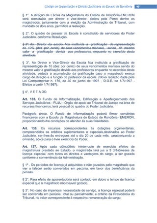 Código de Organização e Divisão Judiciária do Estado de Rondônia   49

§ 1°. A direção da Escola da Magistratura do Estado de Rondônia-EMERON
será constituída por diretor e vice-diretor, eleitos pelo Pleno dentre os
magistrados, juntamente com a eleição da Administração do Tribunal, com
mandato de dois anos, permitida a reeleição.

§ 2°. O quadro de pessoal da Escola é constituído de servidores do Poder
Judiciário, conforme Resolução.

§ 3º. Ao Diretor da escola fica instituída a gratificação de representação
de 10% (dez por cento) de seus vencimentos mensais, sendo do mesmo
valor a gratificação devida aos professores, enquanto no exercício desta
atividade.

§ 3°. Ao Diretor e Vice-Diretor da Escola fica instituída a gratificação de
representação de 10 (dez por cento) de seus vencimentos mensais sendo do
mesmo valor a gratificação devida aos professores enquanto no exercício desta
atividade, vedada a acumulação da gratificação caso o magistrado exerça
cargo de direção e a função de professor da escola. (Nova redação dada pela
Lei Complementar n. 175, de 30 de junho de 1997 - D.O.E. de 1/7/1997 -
Efeitos a partir 1/7/1997).

§ 4°. V E T A DO.

Art. 135. O Fundo de Informatização, Edificação e Aperfeiçoamento dos
Serviços Judiciários - FUJU - Órgão de apoio ao Tribunal de Justiça na área de
recursos financeiros, terá pessoal do quadro do Poder Judiciário.

Parágrafo único. O Fundo de Informatização poderá firmar convênios
financeiros com a Escola da Magistratura do Estado de Rondônia- EMERON,
proporcionando-lhe condições de atender às suas finalidades.

Art. 136. Os recursos correspondentes às dotações orçamentárias,
compreendidos os créditos suplementares e especiais,destinados ao Poder
Judiciário, ser-Ihes-ão entregues até o dia 20 de cada mês, caracterizando a
omissão, óbice para o livre exercício do Poder.

Art. 137. Após cada qüinqüênio ininterrupto de exercício efetivo de
magistratura prestado ao Estado, o magistrado fará jus a 3 (três)meses de
licença especial, com todos os direitos e vantagens do cargo, a ser gozada
conforme a conveniência da Administração.

§ 1º . Os períodos de licença já adquiridos e não gozados pelo magistrado que
vier a falecer serão convertidos em pecúnia, em favor dos beneficiários da
pensão.

§ 2°. Para efeito de aposentadoria será contado em dobro o tempo de licença
especial que o magistrado não houver gozado.

§ 3°. No caso de imperiosa necessidade do serviço, a licença especial poderá
ser convertida em pecúnia, total ou parcialmente, a critério da Presidência do
Tribunal, no valor correspondente à respectiva remuneração do cargo.
 