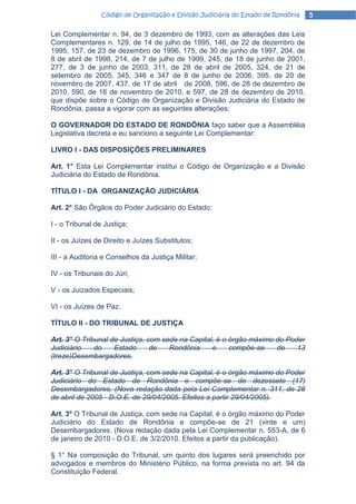 Código de Organização e Divisão Judiciária do Estado de Rondônia   5

Lei Complementar n. 94, de 3 dezembro de 1993, com as alterações das Leis
Complementares n. 129, de 14 de julho de 1995, 146, de 22 de dezembro de
1995, 157, de 23 de dezembro de 1996, 175, de 30 de junho de 1997, 204, de
8 de abril de 1998, 214, de 7 de julho de 1999, 245, de 18 de junho de 2001,
277, de 3 de junho de 2003, 311, de 28 de abril de 2005, 324, de 21 de
setembro de 2005, 345, 346 e 347 de 8 de junho de 2006, 395, de 20 de
novembro de 2007, 437, de 17 de abril de 2008, 596, de 28 de dezembro de
2010, 590, de 16 de novembro de 2010, e 597, de 28 de dezembro de 2010,
que dispõe sobre o Código de Organização e Divisão Judiciária do Estado de
Rondônia, passa a vigorar com as seguintes alterações:

O GOVERNADOR DO ESTADO DE RONDÔNIA faço saber que a Assembléia
Legislativa decreta e eu sanciono a seguinte Lei Complementar:

LIVRO I - DAS DISPOSIÇÕES PRELIMINARES

Art. 1° Esta Lei Complementar institui o Código de Organização e a Divisão
Judiciária do Estado de Rondônia.

TÍTULO I - DA ORGANIZAÇÃO JUDICIÁRIA

Art. 2° São Órgãos do Poder Judiciário do Estado:

I - o Tribunal de Justiça;

II - os Juízes de Direito e Juízes Substitutos;

III - a Auditoria e Conselhos da Justiça Militar;

IV - os Tribunais do Júri;

V - os Juizados Especiais;

VI - os Juízes de Paz.

TÍTULO II - DO TRIBUNAL DE JUSTIÇA

Art. 3° O Tribunal de Justiça, com sede na Capital, é o órgão máximo do Poder
Judiciário    do    Estado      de   Rondônia     e     compõe-se    de    13
(treze)Desembargadores.

Art. 3° O Tribunal de Justiça, com sede na Capital, é o órgão máximo do Poder
Judiciário do Estado de Rondônia e compõe-se de dezessete (17)
Desembargadores. (Nova redação dada pela Lei Complementar n. 311, de 28
de abril de 2005 - D.O.E. de 29/04/2005. Efeitos a partir 29/04/2005).

Art. 3º O Tribunal de Justiça, com sede na Capital, é o órgão máximo do Poder
Judiciário do Estado de Rondônia e compõe-se de 21 (vinte e um)
Desembargadores. (Nova redação dada pela Lei Complementar n. 553-A, de 6
de janeiro de 2010 - D.O.E. de 3/2/2010. Efeitos a partir da publicação).

§ 1° Na composição do Tribunal, um quinto dos lugares será preenchido por
advogados e membros do Ministério Público, na forma prevista no art. 94 da
Constituição Federal.
 