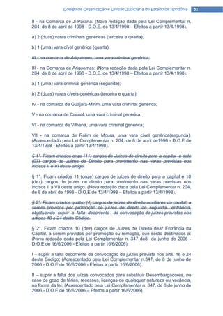 Código de Organização e Divisão Judiciária do Estado de Rondônia      51

II - na Comarca de Ji-Paraná: (Nova redação dada pela Lei Complementar n.
204, de 8 de abril de 1998 - D.O.E. de 13/4/1998 – Efeitos a partir 13/4/1998).

a) 2 (duas) varas criminais genéricas (terceira e quarta);

b) 1 (uma) vara cível genérica (quarta).

III - na comarca de Ariquemes, uma vara criminal genérica;

III - na Comarca de Ariquemes: (Nova redação dada pela Lei Complementar n.
204, de 8 de abril de 1998 - D.O.E. de 13/4/1998 – Efeitos a partir 13/4/1998).

a) 1 (uma) vara criminal genérica (segunda);

b) 2 (duas) varas cíveis genéricas (terceira e quarta);

IV - na comarca de Guajará-Mirim, uma vara criminal genérica;

V - na comarca de Cacoal, uma vara criminal genérica;

VI - na comarca de Vilhena, uma vara criminal genérica;

VII - na comarca de Rolim de Moura, uma vara cível genérica(segunda).
(Acrescentado pela Lei Complementar n. 204, de 8 de abril de1998 - D.O.E de
13/4/1998 - Efeitos a partir 13/4/1998).

§ 1°. Ficam criados onze (11) cargos de Juizes de direito para a capital e sete
(07) cargos de Juizes de Direito para provimento nas varas previstas nos
incisos II e VI deste artigo.

§ 1°. Ficam criados 11 (onze) cargos de juízes de direito para a capital e 10
(dez) cargos de juízes de direito para provimento nas varas previstas nos
incisos II a VII deste artigo. (Nova redação dada pela Lei Complementar n. 204,
de 8 de abril de 1998 - D.O.E de 13/4/1998 – Efeitos a partir 13/4/1998).

§ 2°. Ficam criados quatro (4) cargos de juízes de direito auxiliares da capital, a
serem providos por promoção de juízes de direito de segunda entrância,
objetivando suprir a falta decorrente da convocação de juízes previstas nos
artigos 18 e 24 deste Código.

§ 2°. Ficam criados 10 (dez) cargos de Juízes de Direito de3ª Entrância da
Capital, a serem providos por promoção ou remoção, que serão destinados a:
(Nova redação dada pela Lei Complementar n. 347 de8 de junho de 2006 -
D.O.E de 16/6/2006 - Efeitos a partir 16/6/2006).

I – suprir a falta decorrente da convocação de juízes prevista nos arts. 18 e 24
deste Código; (Acrescentado pela Lei Complementar n.347, de 8 de junho de
2006 - D.O.E de 16/6/2006 - Efeitos a partir 16/6/2006).

II – suprir a falta dos juízes convocados para substituir Desembargadores, no
caso de gozo de férias, recessos, licenças de quaisquer natureza ou vacância,
na forma da lei; (Acrescentado pela Lei Complementar n. 347, de 8 de junho de
2006 - D.O.E de 16/6/2006 – Efeitos a partir 16/6/2006)
 