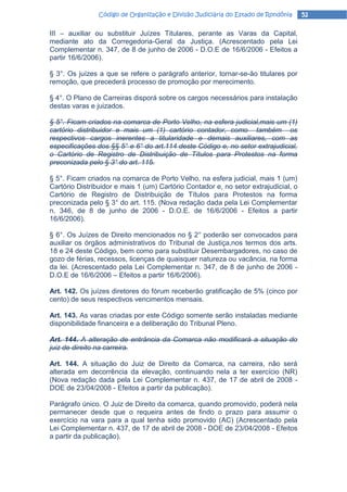 Código de Organização e Divisão Judiciária do Estado de Rondônia     52

III – auxiliar ou substituir Juízes Titulares, perante as Varas da Capital,
mediante ato da Corregedoria-Geral da Justiça. (Acrescentado pela Lei
Complementar n. 347, de 8 de junho de 2006 - D.O.E de 16/6/2006 - Efeitos a
partir 16/6/2006).

§ 3°. Os juízes a que se refere o parágrafo anterior, tornar-se-ão titulares por
remoção, que precederá processo de promoção por merecimento.

§ 4°. O Plano de Carreiras disporá sobre os cargos necessários para instalação
destas varas e juizados.

§ 5°. Ficam criados na comarca de Porto Velho, na esfera judicial,mais um (1)
cartório distribuidor e mais um (1) cartório contador, como também os
respectivos cargos inerentes a titularidade e demais auxiliares, com as
especificações dos §§ 5° e 6° do art.114 deste Código e, no setor extrajudicial,
o Cartório de Registro de Distribuição de Títulos para Protestos na forma
preconizada pelo § 3° do art. 115.

§ 5°. Ficam criados na comarca de Porto Velho, na esfera judicial, mais 1 (um)
Cartório Distribuidor e mais 1 (um) Cartório Contador e, no setor extrajudicial, o
Cartório de Registro de Distribuição de Títulos para Protestos na forma
preconizada pelo § 3° do art. 115. (Nova redação dada pela Lei Complementar
n. 346, de 8 de junho de 2006 - D.O.E. de 16/6/2006 - Efeitos a partir
16/6/2006).

§ 6°. Os Juízes de Direito mencionados no § 2° poderão ser convocados para
auxiliar os órgãos administrativos do Tribunal de Justiça,nos termos dos arts.
18 e 24 deste Código, bem como para substituir Desembargadores, no caso de
gozo de férias, recessos, licenças de quaisquer natureza ou vacância, na forma
da lei. (Acrescentado pela Lei Complementar n. 347, de 8 de junho de 2006 -
D.O.E de 16/6/2006 – Efeitos a partir 16/6/2006).

Art. 142. Os juízes diretores do fórum receberão gratificação de 5% (cinco por
cento) de seus respectivos vencimentos mensais.

Art. 143. As varas criadas por este Código somente serão instaladas mediante
disponibilidade financeira e a deliberação do Tribunal Pleno.

Art. 144. A alteração de entrância da Comarca não modificará a situação do
juiz de direito na carreira.

Art. 144. A situação do Juiz de Direito da Comarca, na carreira, não será
alterada em decorrência da elevação, continuando nela a ter exercício (NR)
(Nova redação dada pela Lei Complementar n. 437, de 17 de abril de 2008 -
DOE de 23/04/2008 - Efeitos a partir da publicação).

Parágrafo único. O Juiz de Direito da comarca, quando promovido, poderá nela
permanecer desde que o requeira antes de findo o prazo para assumir o
exercício na vara para a qual tenha sido promovido (AC) (Acrescentado pela
Lei Complementar n. 437, de 17 de abril de 2008 - DOE de 23/04/2008 - Efeitos
a partir da publicação).
 
