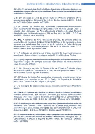 Código de Organização e Divisão Judiciária do Estado de Rondônia   54

§ 2°. Um (1) cargo de juiz de direito titular de primeira entrância e também os
respectivos cargos de serviços auxiliares ficam criados na nova comarca de
Machadinho D’Oeste.

§ 2°. Um (1) cargo de Juiz de Direito titular de Primeira Entrância. (Nova
redação dada pela Lei Complementar n. 346, de 8 de junho de 2006 - D.O.E.
de 16/6/2006 - Efeitos a partir 16/6/2006).

§ 3º. O Tribunal de Justiça fica autorizado a empreender levantamentos
para o atendimento dos requisitos previstos no art. 83 deste Código, para a
criação das Comarcas de Nova Brasilândia D’Oeste e de Nova Mamoré.
(Suprimido pela Lei Complementar n. 214, de 7de julho de 1999 - D.O.E. de
9/7/1999 - Efeitos a partir 9/7/1999).

Art. 149. A comarca de Nova Brasilândia D’Oeste, de primeira entrância,
constituída pelo município de Novo Horizonte D’Oeste e do município sede da
nova unidade jurisdicional, fica criada na seção judiciária de Rolim de Moura.
(Acrescentado pela Lei Complementar n. 214, de 7 de julho de 1999 - D.O.E.
de 9/7/1999 - Efeitos a partir 9/7/1999).

§ 1°. A instalação da comarca ora criada, ocorrerá tão logo implementado o
atendimento dos requisitos previstos no inciso III, do art.83, deste Código.

§ 2°. 1 (um) cargo de juiz de direito titular de primeira entrância e também os
respectivos cargos de serviços auxiliares ficam criados na nova comarca de
Nova Brasilândia D’Oeste.

§ 2°. Um (1) cargo de Juiz de Direito titular de Primeira Entrância. (Nova
redação dada pela Lei Complementar n. 346, de 8 de junho de 2006 - D.O.E.
de 16/6/2006 - Efeitos a partir 16/6/2006)

§ 3°. O Tribunal de Justiça fica autorizado a empreender levantamentos para o
atendimento dos requisitos no art. 83 do Código de Organização Judiciária,
para criar a Comarca de São Miguel do Guaporé.

§ 4°. O município de Castanheiras passa a integrar a comarca de Presidente
Médici.

Art. 149-A. O Tribunal de Justiça do Estado de Rondônia fica autorizado a
contratar conciliadores, por serviços prestados,que atuarão como auxiliares
dos juízes das varas cíveis e de família. (revogado pela Lei Complementar n.
346, de 8 de junho de 2006 - D.O.E. de 16/6/2006 - Efeitos a partir 16/6/2006).

§ 1° A contratação de conciliadores será feita preferencialmente entre os
bacharéis em direito, com mandato de 2 (dois) anos,permitida uma
recondução por igual período. (revogado pela Lei Complementar n. 346, de 8
de junho de 2006 - D.O.E. de 16/6/2006 - Efeitos a partir 16/6/2006).

§ 2° A remuneração e atribuições dos conciliadores serão disciplinadas
por ato do Tribunal de Justiça do Estado de Rondônia. (revogado pela Lei
Complementar n. 346, de 8 de junho de 2006 - D.O.E. de 16/6/2006 - Efeitos a
partir 16/6/2006).
 