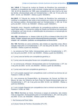 Código de Organização e Divisão Judiciária do Estado de Rondônia   55

Art. 149-B. O Tribunal de Justiça do Estado de Rondônia fica autorizado a
modificar a competência das varas criminais, criadas pela Lei Complementar n.
146, de 22 de dezembro de 1995, para competência de vara cível ou de vara
de família. (Acrescentado pela Lei Complementar n. 245, de 18 de junho de
2001 - D.O.E. de 18/6/2001 - Efeitos a partir 18/6/2001).

Art.149-C. O Tribunal de Justiça do Estado de Rondônia fica autorizado a
modificar a competência das varas e dos juizados por motivo de necessidade e
do interesse público. (Acrescentado pela Lei Complementar n. 245, de 18 de
junho de 2001 - D.O.E. de 18/6/2001 - Efeitos a partir 18/6/2001).

Parágrafo único. Havendo modificação de competência,conforme previsto no
caput deste artigo, o Tribunal de Justiça do Estado de Rondônia fica autorizado
a disciplinar, por meio de ato, a redistribuição de processos e a manutenção de
competência residual.

Art. 150. Atualizam-se o Anexo I (Art. 81, § 2º) e o Anexo II (Art.115. § 2º)
deste Código sempre que ocorrer desmembramento,anexação, extinção ou
criação de unidades judiciais ou extrajudiciais na forma da lei.

Art. 150. Mantidas as varas existentes, são criadas as seguintes varas: (Nova
redação dada pela Lei Complementar n. 277, de 3de junho de 2003 - D.O.E. de
3/6/2003 - Efeitos a partir de 3/6/2003).

I - na comarca de Porto Velho: (Acrescentado pela Lei Complementar n. 277,
de 3 de junho de 2003 - D.O.E. de 3/6/2003 – Efeitos a partir de 3/6/2003).

a) 1 (uma) vara de família com competência genérica; e

b) 1 (uma) vara de execuções fiscais com competência genérica.

II - na comarca de Ji-Paraná: (Acrescentado pela Lei Complementar n. 277, de
3 de junho de 2003 - D.O.E. de 3/6/2003 – Efeitos a partir de 3/6/2003).

a) 1 (uma) vara cível com competência genérica; e

b) 1 (um) juizado especial com competência cível e criminal nos termos da Lei
Federal n. 9.099, de 1995;

III - nas comarcas de Guajará-Mirim, de Ariquemes, de Cacoal, de Rolim de
Moura, de Jaru, de Vilhena e de Ouro Preto do Oeste:(Acrescentado pela Lei
Complementar n. 277, de 3 de junho de 2003 -D.O.E. de 3/6/2003 - Efeitos a
partir de 3/6/2003).

a) 1 (um) Juizado Especial com competência cível e criminal nos termos da Lei
Federal n. 9.099, de 1995.

Art. 150-A. Mantidas as Varas, Comarcas e cargos já existentes, são criados
mais os seguintes: (Acrescentado pela Lei Complementar n. 347, de 8 de junho
de 2006 - D.O.E. de 16/6/2006 – Efeitos a partir de 16/6/2006)

I - Na Comarca de Porto Velho:

a) 2 (duas) Varas de Família e Sucessões (5ª e 6ª);
 