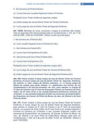 Código de Organização e Divisão Judiciária do Estado de Rondônia   56

II - Na Comarca de Pimenta Bueno:

a) 1 (uma) Vara dos Juizados Especiais Cíveis e Criminais;

Parágrafo único. Ficam criados os seguintes cargos:

a) 2 (dois) cargos de Juiz de Direito Titular de Terceira Entrância;

b) 1 (um) cargo de Juiz de Direito Titular de Segunda Entrância.

Art. 150-B. Mantidas as varas, comarcas e cargos já existentes são criados
mais os seguintes (AC) (Acrescentado pela Lei Complementar n. 437, de 17 de
abril de 2008 - DOE de 23/04/2008 - Efeitos a partir da publicação):

I - Na Comarca de Ji-Paraná (AC):

a) 1 (um) Juizado Especial Cível e Criminal (2º) (AC).

II – Na Comarca de Cacoal (AC):

a) 1 (uma) Vara Cível genérica (4ª) (AC).

III – Na Comarca de Ouro Preto D’Oeste (AC):

a) 1 (uma) Vara Cível genérica (2ª).

Parágrafo único. Ficam criados os seguintes cargos (AC):

a) 1 (um) cargo de Juiz de Direito Titular de Terceira Entrância (AC);

b) 3 (três) cargos de Juiz de Direito Titular de Segunda Entrância (AC).

Art. 151. Ficam criados 2 (dois) cargos de Juiz de Direito Titular de Terceira
Entrância; 9 (nove) cargos de Juiz de Direito Titular de Segunda Entrância;
88 (oitenta e oito) cargos de Técnico Judiciário e 11 (onze) cargos de
Oficial de Justiça, que serão lotados e distribuídos nos termos da Lei
Complementar n. 92, de3 de novembro de 193, para atender à criação da
4ª Vara de Família e da 2ª Vara de Execuções Fiscais, na Comarca de Porto
Velho, da 6ª Vara Cível e do Juizado Especial e Criminal na Comarca de
Ji-Paraná; e dos Juizados Especiais criados nas Comarcas de Guajará-Mirim,
de Ariquemes, de Cacoal, de Rolim de Moura, de Jaru, de Vilhena e de Ouro
Preto do Oeste.

Art. 151. Ficam criados 2 (dois) cargos de Juiz de Direito Titular de Terceira
Entrância; 9 (nove) cargos de Juiz de Direito Titular de Segunda Entrância;
para atender à criação da 4ª Vara de Família e da 2ª Vara de Execuções
Fiscais, na comarca de Porto Velho; da 6ª Vara Cível e do Juizado Especial e
Criminal na Comarca de Ji-Paraná; e dos Juizados Especiais criados nas
comarcas de Guajará-Mirim, de Ariquemes, de Cacoal, de Rolim de Moura, de
Jaru, de Vilhena e de Ouro Preto do Oeste.(Nova redação dada pela Lei
Complementar n. 346, de 8 de junho de 2006- D.O.E. de 16/6/2006 - Efeitos a
partir 16/6/2006).
 