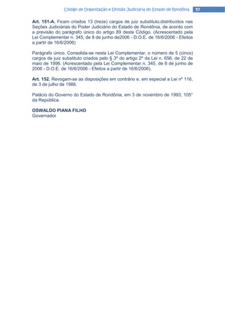 Código de Organização e Divisão Judiciária do Estado de Rondônia    57

Art. 151-A. Ficam criados 13 (treze) cargos de juiz substituto,distribuídos nas
Seções Judiciárias do Poder Judiciário do Estado de Rondônia, de acordo com
a previsão do parágrafo único do artigo 89 deste Código. (Acrescentado pela
Lei Complementar n. 345, de 8 de junho de2006 - D.O.E. de 16/6/2006 - Efeitos
a partir de 16/6/2006)

Parágrafo único. Consolida-se nesta Lei Complementar, o número de 5 (cinco)
cargos de juiz substituto criados pelo § 3º do artigo 2º da Lei n. 656, de 22 de
maio de 1996. (Acrescentado pela Lei Complementar n. 345, de 8 de junho de
2006 - D.O.E. de 16/6/2006 - Efeitos a partir de 16/6/2006).

Art. 152. Revogam-se as disposições em contrário e, em especial a Lei nº 116,
de 3 de julho de 1986.

Palácio do Governo do Estado de Rondônia, em 3 de novembro de 1993, 105°
da República.

OSWALDO PlANA FILHO
Governador
 