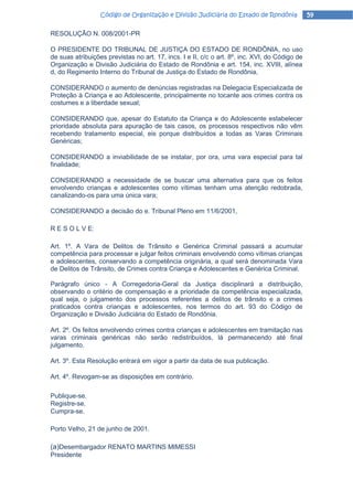 Código de Organização e Divisão Judiciária do Estado de Rondônia              59

RESOLUÇÃO N. 008/2001-PR

O PRESIDENTE DO TRIBUNAL DE JUSTIÇA DO ESTADO DE RONDÔNIA, no uso
de suas atribuições previstas no art. 17, incs. I e II, c/c o art. 8º, inc. XVI, do Código de
Organização e Divisão Judiciária do Estado de Rondônia e art. 154, inc. XVIII, alínea
d, do Regimento Interno do Tribunal de Justiça do Estado de Rondônia,

CONSIDERANDO o aumento de denúncias registradas na Delegacia Especializada de
Proteção à Criança e ao Adolescente, principalmente no tocante aos crimes contra os
costumes e a liberdade sexual;

CONSIDERANDO que, apesar do Estatuto da Criança e do Adolescente estabelecer
prioridade absoluta para apuração de tais casos, os processos respectivos não vêm
recebendo tratamento especial, eis porque distribuídos a todas as Varas Criminais
Genéricas;

CONSIDERANDO a inviabilidade de se instalar, por ora, uma vara especial para tal
finalidade;

CONSIDERANDO a necessidade de se buscar uma alternativa para que os feitos
envolvendo crianças e adolescentes como vítimas tenham uma atenção redobrada,
canalizando-os para uma única vara;

CONSIDERANDO a decisão do e. Tribunal Pleno em 11/6/2001,

R E S O L V E:

Art. 1º. A Vara de Delitos de Trânsito e Genérica Criminal passará a acumular
competência para processar e julgar feitos criminais envolvendo como vítimas crianças
e adolescentes, conservando a competência originária, a qual será denominada Vara
de Delitos de Trânsito, de Crimes contra Criança e Adolescentes e Genérica Criminal.

Parágrafo único - A Corregedoria-Geral da Justiça disciplinará a distribuição,
observando o critério de compensação e a prioridade da competência especializada,
qual seja, o julgamento dos processos referentes a delitos de trânsito e a crimes
praticados contra crianças e adolescentes, nos termos do art. 93 do Código de
Organização e Divisão Judiciária do Estado de Rondônia.

Art. 2º. Os feitos envolvendo crimes contra crianças e adolescentes em tramitação nas
varas criminais genéricas não serão redistribuídos, lá permanecendo até final
julgamento.

Art. 3º. Esta Resolução entrará em vigor a partir da data de sua publicação.

Art. 4º. Revogam-se as disposições em contrário.

Publique-se.
Registre-se.
Cumpra-se.

Porto Velho, 21 de junho de 2001.

(a)Desembargador RENATO MARTINS MIMESSI
Presidente
 