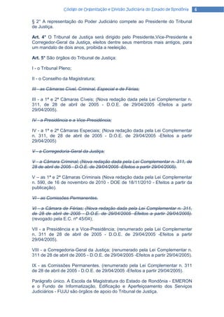 Código de Organização e Divisão Judiciária do Estado de Rondônia   6

§ 2° A representação do Poder Judiciário compete ao Presidente do Tribunal
de Justiça.

Art. 4° O Tribunal de Justiça será dirigido pelo Presidente,Vice-Presidente e
Corregedor-Geral da Justiça, eleitos dentre seus membros mais antigos, para
um mandato de dois anos, proibida a reeleição.

Art. 5° São órgãos do Tribunal de Justiça:

I - o Tribunal Pleno;

II - o Conselho da Magistratura;

III - as Câmaras Cível, Criminal, Especial e de Férias;

III - a 1ª e 2ª Câmaras Cíveis; (Nova redação dada pela Lei Complementar n.
311, de 28 de abril de 2005 - D.O.E. de 29/04/2005 -Efeitos a partir
29/04/2005).

IV - a Presidência e a Vice-Presidência;

IV - a 1ª e 2ª Câmaras Especiais; (Nova redação dada pela Lei Complementar
n. 311, de 28 de abril de 2005 - D.O.E. de 29/04/2005 -Efeitos a partir
29/04/2005)

V - a Corregedoria-Geral da Justiça;

V - a Câmara Criminal; (Nova redação dada pela Lei Complementar n. 311, de
28 de abril de 2005 - D.O.E. de 29/04/2005 -Efeitos a partir 29/04/2005).

V – as 1ª e 2ª Câmaras Criminais (Nova redação dada pela Lei Complementar
n. 590, de 16 de novembro de 2010 - DOE de 18/11/2010 - Efeitos a partir da
publicação).

VI - as Comissões Permanentes.

VI - a Câmara de Férias; (Nova redação dada pela Lei Complementar n. 311,
de 28 de abril de 2005 - D.O.E. de 29/04/2005 -Efeitos a partir 29/04/2005).
(revogado pela E.C. nº 45/04);

VII - a Presidência e a Vice-Presidência; (renumerado pela Lei Complementar
n. 311 de 28 de abril de 2005 - D.O.E. de 29/04/2005 -Efeitos a partir
29/04/2005).

VIII - a Corregedoria-Geral da Justiça; (renumerado pela Lei Complementar n.
311 de 28 de abril de 2005 - D.O.E. de 29/04/2005 -Efeitos a partir 29/04/2005).

IX - as Comissões Permanentes. (renumerado pela Lei Complementar n. 311
de 28 de abril de 2005 - D.O.E. de 29/04/2005 -Efeitos a partir 29/04/2005).

Parágrafo único. A Escola da Magistratura do Estado de Rondônia - EMERON
e o Fundo de Informatização, Edificação e Aperfeiçoamento dos Serviços
Judiciários - FUJU são órgãos de apoio do Tribunal de Justiça.
 