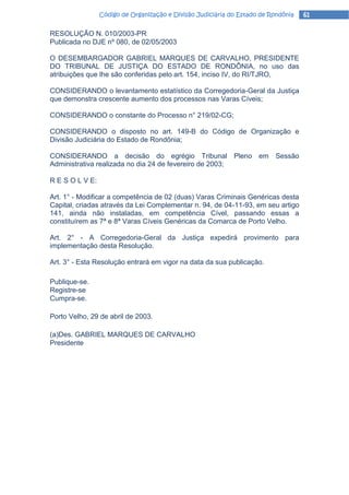 Código de Organização e Divisão Judiciária do Estado de Rondônia   61

RESOLUÇÃO N. 010/2003-PR
Publicada no DJE nº 080, de 02/05/2003

O DESEMBARGADOR GABRIEL MARQUES DE CARVALHO, PRESIDENTE
DO TRIBUNAL DE JUSTIÇA DO ESTADO DE RONDÔNIA, no uso das
atribuições que lhe são conferidas pelo art. 154, inciso IV, do RI/TJRO,

CONSIDERANDO o levantamento estatístico da Corregedoria-Geral da Justiça
que demonstra crescente aumento dos processos nas Varas Cíveis;

CONSIDERANDO o constante do Processo n° 219/02-CG;

CONSIDERANDO o disposto no art. 149-B do Código de Organização e
Divisão Judiciária do Estado de Rondônia;

CONSIDERANDO a decisão do egrégio Tribunal Pleno em Sessão
Administrativa realizada no dia 24 de fevereiro de 2003;

R E S O L V E:

Art. 1° - Modificar a competência de 02 (duas) Varas Criminais Genéricas desta
Capital, criadas através da Lei Complementar n. 94, de 04-11-93, em seu artigo
141, ainda não instaladas, em competência Cível, passando essas a
constituírem as 7ª e 8ª Varas Cíveis Genéricas da Comarca de Porto Velho.

Art. 2° - A Corregedoria-Geral da Justiça expedirá provimento para
implementação desta Resolução.

Art. 3° - Esta Resolução entrará em vigor na data da sua publicação.

Publique-se.
Registre-se
Cumpra-se.

Porto Velho, 29 de abril de 2003.

(a)Des. GABRIEL MARQUES DE CARVALHO
Presidente
 