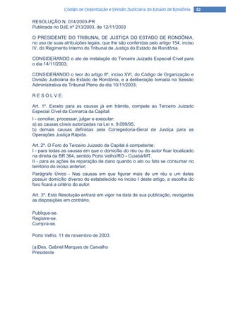Código de Organização e Divisão Judiciária do Estado de Rondônia   62

RESOLUÇÃO N. 014/2003-PR
Publicada no DJE nº 213/2003, de 12/11/2003

O PRESIDENTE DO TRIBUNAL DE JUSTIÇA DO ESTADO DE RONDÔNIA,
no uso de suas atribuições legais, que lhe são conferidas pelo artigo 154, inciso
IV, do Regimento Interno do Tribunal de Justiça do Estado de Rondônia.

CONSIDERANDO o ato de instalação do Terceiro Juizado Especial Cível para
o dia 14/11/2003;

CONSIDERANDO o teor do artigo 8º, inciso XVI, do Código de Organização e
Divisão Judiciária do Estado de Rondônia, e a deliberação tomada na Sessão
Administrativa do Tribunal Pleno do dia 10/11/2003;

R E S O L V E:

Art. 1º. Exceto para as causas já em trâmite, compete ao Terceiro Juizado
Especial Cível da Comarca da Capital:
I - conciliar, processar, julgar e executar:
a) as causas cíveis autorizadas na Lei n. 9.099/95.
b) demais causas definidas pela Corregedoria-Geral de Justiça para as
Operações Justiça Rápida.

Art. 2º. O Foro do Terceiro Juizado da Capital é competente:
I - para todas as causas em que o domicílio do réu ou do autor ficar localizado
na direita da BR 364, sentido Porto Velho/RO - Cuiabá/MT.
II - para as ações de reparação de dano quando o ato ou fato se consumar no
território do inciso anterior;
Parágrafo Único - Nas causas em que figurar mais de um réu e um deles
possuir domicílio diverso do estabelecido no inciso I deste artigo, a escolha do
foro ficará a critério do autor.

Art. 3º. Esta Resolução entrará em vigor na data de sua publicação, revogadas
as disposições em contrário.

Publique-se.
Registre-se.
Cumpra-se.

Porto Velho, 11 de novembro de 2003.

(a)Des. Gabriel Marques de Carvalho
Presidente
 