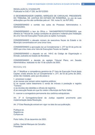 Código de Organização e Divisão Judiciária do Estado de Rondônia    63

RESOLUÇÃO N. 015/2003-PR
Publicada no DJE nº 230, de 05/12/2003

O DESEMBARGADOR GABRIEL MARQUES DE CARVALHO, PRESIDENTE
DO TRIBUNAL DE JUSTIÇA DO ESTADO DE RONDÔNIA, no uso de suas
atribuições que lhe são conferidas pelo art. 154, inciso IV, do RI/TJRO.

CONSIDERANDO o contido nos autos do Processo Administrativo n.
044/SA/2003;

CONSIDERANDO o teor do Ofício n. 144/GAB/PREFEITO/PGM/2003, que
oferece ao Tribunal de Justiça condições de pessoal e material para instalação
de uma Vara de Execuções Fiscais para as ações municipais;

CONSIDERANDO o elevado número de executivos fiscais do Estado e do
Município concentrados em uma única Vara;

CONSIDERANDO a aprovação da Lei Complementar n. 277 de 03 de junho de
2003 que criou mais uma Vara de Execuções Fiscais na Capital;

CONSIDERANDO o disposto no art. 149-C do Código de Organização e
Divisão Judiciária do Estado de Rondônia;

CONSIDERANDO a decisão do egrégio Tribunal Pleno, em Sessão
Administrativa, realizada no dia 13 de outubro de 2003.

R E S O L V E:

Art. 1º Modificar a competência genérica da 2ª Vara de Execução Fiscal desta
Capital, criada através da Lei Complementar n. 277, de 03 de junho de 2003,
ainda não instalada, para que ela passe a:
I - processar e julgar:
a) as causas que versam sobre registros públicos;
b) as causas sobre loteamento e venda de imóveis à prestação e registro
“Torrens”;
c) as dúvidas dos tabeliães e oficiais de registros;
d) as execução fiscais em que for credor o Município de Porto Velho;
II - exercer a corregedoria permanente dos cartórios extrajudiciais.

Art. 2º A Corregedoria-Geral          da   Justiça   expedirá   provimento    para
implementação desta Resolução.

Art. 3º Esta Resolução entrará em vigor na data da sua publicação.

Publique-se.
Registre-se.
Cumpra-se.

Porto Velho, 03 de dezembro de 2003.

(a)Des. Gabriel Marques de Carvalho
Presidente
 