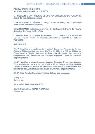 Código de Organização e Divisão Judiciária do Estado de Rondônia   65

RESOLUÇÃO N. 001/2006-PR
Publicada no DJE nº 018, de 27/01/2006

O PRESIDENTE DO TRIBUNAL DE JUSTIÇA DO ESTADO DE RONDÔNIA,
no uso de suas atribuições legais:

CONSIDERANDO o disposto no artigo 149-C do Código de Organização
Judiciária do Estado de Rondônia;

CONSIDERANDO o disposto no art. 154, IV, do Regimento Interno do Tribunal
de Justiça do Estado de Rondônia;

CONSIDERANDO o constante no Processo n. 177/2004-CG e a decisão do
egrégio Tribunal Pleno em Sessão Administrativa ocorrida na data de
23/01/2006;

R E S O L V E:

Art. 1º - Modificar a competência da 1ª Vara de Execuções Fiscais e da Vara de
Auditoria Militar, prevista nos arts. 94, V e IX, 100, II, e 106 do Código de
Organização e Divisão Judiciária do Estado de Rondônia, para excluir o
cumprimento das precatórias de Juizados Especiais Cíveis e Criminais,
respectivamente.

Art. 2º - Modificar a competência dos Juizados Especiais Cíveis e dos Juizados
Criminais prevista nos arts. 94, XII e XIII, e 99 do Código de Organização e
Divisão Judiciária do Estado de Rondônia, para incluir o cumprimento das
precatórias dos Juizados Especiais Cíveis e Criminais, respectivamente.

Art. 3º - Esta Resolução entra em vigor na data de sua publicação.

Publique-se.
Cumpra-se.

Porto Velho, 25 de janeiro de 2006.

(a)Des. SEBASTIÃO TEIXEIRA CHAVES
Presidente
 