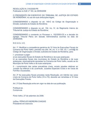 Código de Organização e Divisão Judiciária do Estado de Rondônia   66

RESOLUÇÃO N. 016/2006-PR
Publicada no DJE nº 183, de 29/09/2006

O PRESIDENTE EM EXERCÍCIO DO TRIBUNAL DE JUSTIÇA DO ESTADO
DE RONDÔNIA, no uso de suas atribuições legais,

CONSIDERANDO o disposto no art. 149-C do Código de Organização e
Divisão Judiciária do Estado de Rondônia;

CONSIDERANDO o disposto no art. 154, inc. IV, do Regimento Interno do
Tribunal de Justiça do Estado de Rondônia;

CONSIDERANDO o constante no Processo n. 152/2005-CG e a decisão do
egrégio Tribunal Pleno em Sessão Administrativa ocorrida na data de
25/09/2006;

R E S O L V E:

Art. 1º. Modificar a competência genérica da 10 Vara de Execuções Fiscais da
Comarca de Porto Velho, prevista nos arts. 94, inc. V, e 100, inc. I, al.Ad@ do
Código de Organização e Divisão Judiciária do Estado de Rondônia, para:
I - processar e julgar:
a) as execuções fiscais do Estado de Rondônia e de suas autarquias;
b) as execuções fiscais dos municípios do Estado de Rondônia e de suas
autarquias, eventualmente ajuizadas na Comarca de Porto Velho, exceto as do
Município de Porto Velho e de suas autarquias;
II - cumprimento das cartas precatórias cíveis, exceto aquelas relativas ao
Juizado da Infância e da Juventude, Juizados Especiais Cíveis e de Varas de
Família e Sucessões.

Art. 2º As execuções fiscais previstas nesta Resolução, em trâmite nas varas
cíveis da Comarca de Porto Velho (10 à 70), deverão ser remetidas à 10 Vara
de Execuções Fiscais.

Art. 3º Esta Resolução entra em vigor na data de sua publicação.

Publique-se.
Cumpra-se.


Porto Velho, 27 de setembro de 2006.


(a)Des. PÉRICLES MOREIRA CHAGAS
Presidente em exercício
 