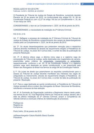 Código de Organização e Divisão Judiciária do Estado de Rondônia      67

RESOLUÇÃO Nº 001/2010-PR
Publicada no DJE n. 20/2010, de 1/2/2010

O Presidente do Tribunal de Justiça do Estado de Rondônia, cumprindo decisão
Plenária de 25 de janeiro de 2010, na conformidade dos artigos 93, III, 94 da
Constituição Federal,c/c com o § 2º do artigo 100 da Lei Complementar n. 35, de
14 de março de 1979,

CONSIDERANDO, o teor da Lei Complementar n. 2237, de 06 de janeiro de 2010,

CONSIDERANDO, a necessidade de instalação da 2ª Câmara Criminal,

R E S O L V E:

Art. 1º. Deflagrar o processo de instalação da 2ª Câmara Criminal do Tribunal de
Justiça do Estado de Rondônia e preenchimento dos cargos de desembargadores
criados pela Lei Complementar n. 2237, de 06 de janeiro de 2010.

Art. 2º. Os atuais desembargadores que pretendam remoção para a respectiva
Câmara deverão manifestar-se através de requerimento dirigido à Presidência do
Tribunal de Justiça, no prazo de 5 (cinco) dias, a contar da data da publicação da
presente Resolução.

Art. 3º. A décima oitava vaga, a décima nona vaga e a vigésima vaga da
composição do Tribunal de Justiça, serão destinadas aos magistrados de carreira,
preenchidas pelos critérios de antiguidade, merecimento e antiguidade,
respectivamente, conforme o art. 93, III da Constituição Federal; e a vigésima
primeira vaga será destinada ao quinto constitucional, a ser preenchida pela
Ordem dos Advogados do Brasil nos termos do artigo 94 da Constituição Federal.

§ 1º. Os juízes de direito que preencherem os requisitos constitucionais para o
acesso ao Tribunal de Justiça deverão manifestar seu interesse nas vagas de
antiguidade ou merecimento, através de requerimento dirigido à Presidência do
Tribunal de Justiça, no prazo de 5 (cinco) dias, a contar da data da publicação da
presente Resolução.

§ 2º. Para a vaga destinada ao quinto constitucional, a Presidência do Tribunal de
Justiça remeterá ofício à ordem dos Advogados do Brasil- Seccional de Rondônia,
solicitando a remessa da lista sêxtupla.

Art. 4º. A Comissão de Organização Judiciária e Regimento Interno deste poder,
nos termos do art. 42, II do Regimento Interno do Tribunal de Justiça, deverá, até a
data da efetiva instalação da 2ª Câmara Criminal, propor a competência da
referida Câmara e eventuais critérios de redistribuição de processos.

Publique-se.
Registre-se.
Cumpra-se.

Porto Velho, 29 de janeiro de 2010.

(a)Desembargador Cássio Rodolfo Sbarzi Guedes
Presidente
 