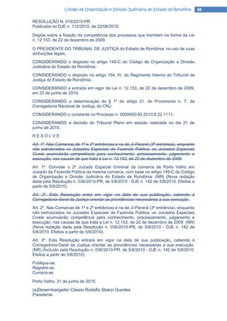 Código de Organização e Divisão Judiciária do Estado de Rondônia        68

RESOLUÇÃO N. 019/2010-PR
Publicada no DJE n. 112/2010, de 22/06/2010.

Dispõe sobre a fixação da competência dos processos que tramitam na forma da Lei
n. 12.153, de 22 de dezembro de 2009.

O PRESIDENTE DO TRIBUNAL DE JUSTIÇA do Estado de Rondônia, no uso de suas
atribuições legais,
CONSIDERANDO o disposto no artigo 149-C do Código de Organização e Divisão
Judiciária do Estado de Rondônia;
CONSIDERANDO o disposto no artigo 154, IV, do Regimento Interno do Tribunal de
Justiça do Estado de Rondônia;
CONSIDERANDO a entrada em vigor da Lei n. 12.153, de 22 de dezembro de 2009,
em 23 de junho de 2010;
CONSIDERANDO a determinação do § 1º do artigo 21, do Provimento n. 7, da
Corregedoria Nacional de Justiça, do CNJ;
CONSIDERANDO o constante no Processo n. 0009560-93.2010.8.22.1111;
CONSIDERANDO a decisão do Tribunal Pleno em sessão realizada no dia 21 de
junho de 2010,
R E S O L V E:
Art. 1º. Nas Comarcas de 1ª e 2ª entrâncias e na de Ji-Paraná (3ª entrância), enquanto
não estruturados os Juizados Especiais da Fazenda Pública, os Juizados Especiais
Cíveis acumularão competência para conhecimento, processamento, julgamento e
execução, nas causas de que trata a Lei n. 12.153, de 22 de dezembro de 2009.
Art. 1º. Convolar o 2º Juizado Especial Criminal da comarca de Porto Velho em
Juizado da Fazenda Pública da mesma comarca, com base no artigo 149-C do Código
de Organização e Divisão Judiciária do Estado de Rondônia. (NR) (Nova redação
dada pela Resolução n. 036/2010-PR, de 5/8/2010 - DJE n. 142 de 5/8/2010. Efeitos a
partir de 5/8/2010).
Art. 2º. Esta Resolução entra em vigor na data de sua publicação, cabendo à
Corregedoria-Geral da Justiça orientar as providências necessárias a sua execução.
Art. 2º. Nas Comarcas de 1ª e 2ª entrâncias e na de Ji-Paraná (3ª entrância), enquanto
não estruturados os Juizados Especiais da Fazenda Pública, os Juizados Especiais
Cíveis acumularão competência para conhecimento, processamento, julgamento e
execução, nas causas de que trata a Lei n. 12.153, de 22 de dezembro de 2009. (NR)
(Nova redação dada pela Resolução n. 036/2010-PR, de 5/8/2010 - DJE n. 142 de
5/8/2010. Efeitos a partir de 5/8/2010).
Art. 3º. Esta Resolução entrará em vigor na data de sua publicação, cabendo à
Corregedoria-Geral da Justiça orientar as providências necessárias a sua execução.
(NR) (Incluído pela Resolução n. 036/2010-PR, de 5/8/2010 - DJE n. 142 de 5/8/2010.
Efeitos a partir de 5/8/2010).
Publique-se.
Registre-se.
Cumpra-se.

Porto Velho, 21 de junho de 2010.

(a)Desembargador Cássio Rodolfo Sbarzi Guedes
Presidente
 