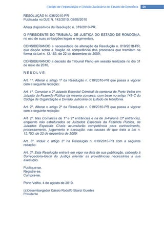 Código de Organização e Divisão Judiciária do Estado de Rondônia   69

RESOLUÇÃO N. 036/2010-PR
Publicada no DJE N. 142/2010, 05/08/2010

Altera dispositivos da Resolução n. 019/2010-PR.

O PRESIDENTE DO TRIBUNAL DE JUSTIÇA DO ESTADO DE RONDÔNIA,
no uso de suas atribuições legais e regimentais,

CONSIDERANDO a necessidade de alteração da Resolução n. 019/2010-PR,
que dispõe sobre a fixação da competência dos processos que tramitam na
forma da Lei n. 12.153, de 22 de dezembro de 2009;

CONSIDERANDO a decisão do Tribunal Pleno em sessão realizada no dia 31
de maio de 2010,

R E S O L V E:

Art. 1º. Alterar o artigo 1º da Resolução n. 019/2010-PR que passa a vigorar
com a seguinte redação:

Art. 1º. Convolar o 2º Juizado Especial Criminal da comarca de Porto Velho em
Juizado da Fazenda Pública da mesma comarca, com base no artigo 149-C do
Código de Organização e Divisão Judiciária do Estado de Rondônia.

Art. 2º. Alterar o artigo 2º da Resolução n. 019/2010-PR que passa a vigorar
com a seguinte redação:

Art. 2º. Nas Comarcas de 1ª e 2ª entrâncias e na de Ji-Paraná (3ª entrância),
enquanto não estruturados os Juizados Especiais da Fazenda Pública, os
Juizados Especiais Cíveis acumularão competência para conhecimento,
processamento, julgamento e execução, nas causas de que trata a Lei n.
12.153, de 22 de dezembro de 2009.

Art. 3º. Incluir o artigo 3º na Resolução n. 019/2010-PR com a seguinte
redação:

Art. 3º. Esta Resolução entrará em vigor na data de sua publicação, cabendo à
Corregedoria-Geral da Justiça orientar as providências necessárias a sua
execução.

Publique-se.
Registre-se.
Cumpra-se.

Porto Velho, 4 de agosto de 2010.

(a)Desembargador Cássio Rodolfo Sbarzi Guedes
Presidente
 