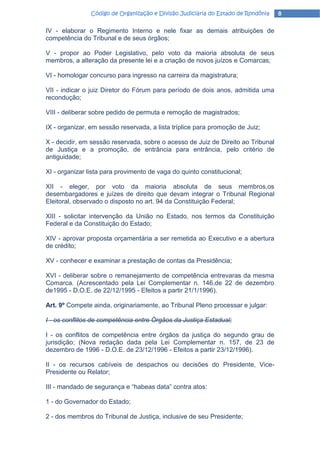 Código de Organização e Divisão Judiciária do Estado de Rondônia   8

IV - elaborar o Regimento Interno e nele fixar as demais atribuições de
competência do Tribunal e de seus órgãos;

V - propor ao Poder Legislativo, pelo voto da maioria absoluta de seus
membros, a alteração da presente lei e a criação de novos juízos e Comarcas;

VI - homologar concurso para ingresso na carreira da magistratura;

VII - indicar o juiz Diretor do Fórum para período de dois anos, admitida uma
recondução;

VIII - deliberar sobre pedido de permuta e remoção de magistrados;

IX - organizar, em sessão reservada, a lista tríplice para promoção de Juiz;

X - decidir, em sessão reservada, sobre o acesso de Juiz de Direito ao Tribunal
de Justiça e a promoção, de entrância para entrância, pelo critério de
antiguidade;

XI - organizar lista para provimento de vaga do quinto constitucional;

XII - eleger, por voto da maioria absoluta de seus membros,os
desembargadores e juízes de direito que devam integrar o Tribunal Regional
Eleitoral, observado o disposto no art. 94 da Constituição Federal;

XIII - solicitar intervenção da União no Estado, nos termos da Constituição
Federal e da Constituição do Estado;

XIV - aprovar proposta orçamentária a ser remetida ao Executivo e a abertura
de crédito;

XV - conhecer e examinar a prestação de contas da Presidência;

XVI - deliberar sobre o remanejamento de competência entrevaras da mesma
Comarca. (Acrescentado pela Lei Complementar n. 146,de 22 de dezembro
de1995 - D.O.E. de 22/12/1995 - Efeitos a partir 21/1/1996).

Art. 9º Compete ainda, originariamente, ao Tribunal Pleno processar e julgar:

I - os conflitos de competência entre Órgãos da Justiça Estadual;

I - os conflitos de competência entre órgãos da justiça do segundo grau de
jurisdição; (Nova redação dada pela Lei Complementar n. 157, de 23 de
dezembro de 1996 - D.O.E. de 23/12/1996 - Efeitos a partir 23/12/1996).

II - os recursos cabíveis de despachos ou decisões do Presidente, Vice-
Presidente ou Relator;

III - mandado de segurança e “habeas data” contra atos:

1 - do Governador do Estado;

2 - dos membros do Tribunal de Justiça, inclusive de seu Presidente;
 