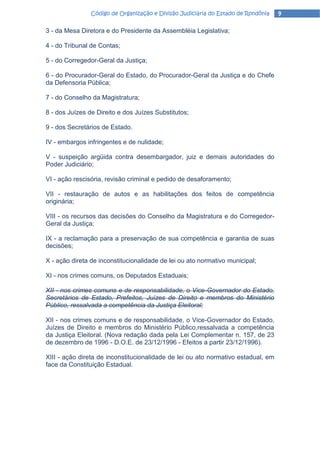 Código de Organização e Divisão Judiciária do Estado de Rondônia   9

3 - da Mesa Diretora e do Presidente da Assembléia Legislativa;

4 - do Tribunal de Contas;

5 - do Corregedor-Geral da Justiça;

6 - do Procurador-Geral do Estado, do Procurador-Geral da Justiça e do Chefe
da Defensoria Pública;

7 - do Conselho da Magistratura;

8 - dos Juízes de Direito e dos Juízes Substitutos;

9 - dos Secretários de Estado.

IV - embargos infringentes e de nulidade;

V - suspeição argüida contra desembargador, juiz e demais autoridades do
Poder Judiciário;

VI - ação rescisória, revisão criminal e pedido de desaforamento;

VII - restauração de autos e as habilitações dos feitos de competência
originária;

VIII - os recursos das decisões do Conselho da Magistratura e do Corregedor-
Geral da Justiça;

IX - a reclamação para a preservação de sua competência e garantia de suas
decisões;

X - ação direta de inconstitucionalidade de lei ou ato normativo municipal;

XI - nos crimes comuns, os Deputados Estaduais;

XII - nos crimes comuns e de responsabilidade, o Vice-Governador do Estado,
Secretários de Estado, Prefeitos, Juízes de Direito e membros do Ministério
Público, ressalvada a competência da Justiça Eleitoral;

XII - nos crimes comuns e de responsabilidade, o Vice-Governador do Estado,
Juízes de Direito e membros do Ministério Público,ressalvada a competência
da Justiça Eleitoral. (Nova redação dada pela Lei Complementar n. 157, de 23
de dezembro de 1996 - D.O.E. de 23/12/1996 - Efeitos a partir 23/12/1996).

XIII - ação direta de inconstitucionalidade de lei ou ato normativo estadual, em
face da Constituição Estadual.
 