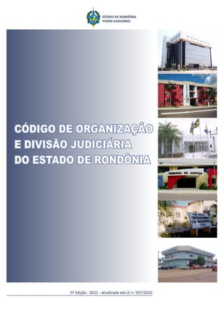 Código de Organização e Divisão Judiciária do Estado de Rondônia   1




Código de Organização e Divisão Judiciária do
            Estado de Rondônia


                      5ª Edição

                         2011


Atualizada até a LC n. 597, de 28 de dezembro de 2010.
 