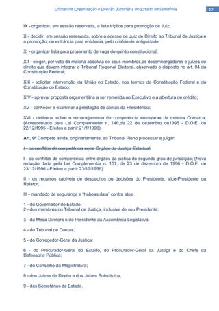 10101010Código de Organização e Divisão Judiciária do Estado de RondôniaCódigo de Organização e Divisão Judiciária do Estado de RondôniaCódigo de Organização e Divisão Judiciária do Estado de RondôniaCódigo de Organização e Divisão Judiciária do Estado de Rondônia
IX - organizar, em sessão reservada, a lista tríplice para promoção de Juiz;
X - decidir, em sessão reservada, sobre o acesso de Juiz de Direito ao Tribunal de Justiça e
a promoção, de entrância para entrância, pelo critério de antiguidade;
XI - organizar lista para provimento de vaga do quinto constitucional;
XII - eleger, por voto da maioria absoluta de seus membros,os desembargadores e juízes de
direito que devam integrar o Tribunal Regional Eleitoral, observado o disposto no art. 94 da
Constituição Federal;
XIII - solicitar intervenção da União no Estado, nos termos da Constituição Federal e da
Constituição do Estado;
XIV - aprovar proposta orçamentária a ser remetida ao Executivo e a abertura de crédito;
XV - conhecer e examinar a prestação de contas da Presidência;
XVI - deliberar sobre o remanejamento de competência entrevaras da mesma Comarca.
(Acrescentado pela Lei Complementar n. 146,de 22 de dezembro de1995 - D.O.E. de
22/12/1995 - Efeitos a partir 21/1/1996).
Art. 9º Compete ainda, originariamente, ao Tribunal Pleno processar e julgar:
I - os conflitos de competência entre Órgãos da Justiça Estadual;
I - os conflitos de competência entre órgãos da justiça do segundo grau de jurisdição; (Nova
redação dada pela Lei Complementar n. 157, de 23 de dezembro de 1996 - D.O.E. de
23/12/1996 - Efeitos a partir 23/12/1996).
II - os recursos cabíveis de despachos ou decisões do Presidente, Vice-Presidente ou
Relator;
III - mandado de segurança e “habeas data” contra atos:
1 - do Governador do Estado;
2 - dos membros do Tribunal de Justiça, inclusive de seu Presidente;
3 - da Mesa Diretora e do Presidente da Assembleia Legislativa;
4 - do Tribunal de Contas;
5 - do Corregedor-Geral da Justiça;
6 - do Procurador-Geral do Estado, do Procurador-Geral da Justiça e do Chefe da
Defensoria Pública;
7 - do Conselho da Magistratura;
8 - dos Juízes de Direito e dos Juízes Substitutos;
9 - dos Secretários de Estado.
 