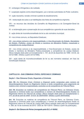 11111111Código de Organização e Divisão Judiciária do Estado de RondôniaCódigo de Organização e Divisão Judiciária do Estado de RondôniaCódigo de Organização e Divisão Judiciária do Estado de RondôniaCódigo de Organização e Divisão Judiciária do Estado de Rondônia
IV - embargos infringentes e de nulidade;
V - suspeição argüida contra desembargador, juiz e demais autoridades do Poder Judiciário;
VI - ação rescisória, revisão criminal e pedido de desaforamento;
VII - restauração de autos e as habilitações dos feitos de competência originária;
VIII - os recursos das decisões do Conselho da Magistratura e do Corregedor-Geral da
Justiça;
IX - a reclamação para a preservação de sua competência e garantia de suas decisões;
X - ação direta de inconstitucionalidade de lei ou ato normativo municipal;
XI - nos crimes comuns, os Deputados Estaduais;
XII - nos crimes comuns e de responsabilidade, o Vice-Governador do Estado, Secretários
de Estado, Prefeitos, Juízes de Direito e membros do Ministério Público, ressalvada a
competência da Justiça Eleitoral;
XII - nos crimes comuns e de responsabilidade, o Vice-Governador do Estado, Juízes de
Direito e membros do Ministério Público,ressalvada a competência da Justiça Eleitoral.
(Nova redação dada pela Lei Complementar n. 157, de 23 de dezembro de 1996 - D.O.E. de
23/12/1996 - Efeitos a partir 23/12/1996).
XIII - ação direta de inconstitucionalidade de lei ou ato normativo estadual, em face da
Constituição Estadual.
CAPÍTULO III - DAS CÂMARAS CÍVEIS, ESPECIAIS E CRIMINAIS
Seção I - Das Câmaras Cíveis, Especiais e Criminais
Art. 10. As Câmaras Cível, Criminal e Especial serão compostas pelo número de
Desembargadores fixado no Regimento Interno e terão competência para julgamento de
matéria cível, criminal e especializada, excluídas as de competência do Tribunal Pleno.
Art. 10. Excluídas as matérias de competência do Tribunal Pleno, as Câmaras Cíveis,
Especiais e Criminal terão sua competência e número de Desembargadores fixados no
Regimento Interno do Tribunal de Justiça. (Nova redação dada pela Lei Complementar n.
311, de 28 de abril de 2005 - D.O.E. de 29/04/2005 - Efeitos a partir 29/04/2005).
Art. 10. Excluídas as matérias de competência do Tribunal Pleno, as Câmaras Cíveis,
Especiais e Criminais terão suas competências e número de desembargadores fixado no
Regimento Interno do Tribunal de Justiça (NR) (Nova redação dada pela Lei Complementar
n. 590, de 16 de novembro de 2010 - DOE de 18/11/2010 - Efeitos a partir da publicação).
Seção II - Da Câmara de Férias (revogado pela E.C. nº 45/04)
 