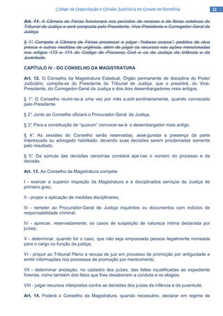 12121212Código de Organização e Divisão Judiciária do Estado de RondôniaCódigo de Organização e Divisão Judiciária do Estado de RondôniaCódigo de Organização e Divisão Judiciária do Estado de RondôniaCódigo de Organização e Divisão Judiciária do Estado de Rondônia
Art. 11. A Câmara de Férias funcionará nos períodos de recesso e de férias coletivas do
Tribunal de Justiça e será composta pelo Presidente, Vice-Presidente e Corregedor-Geral da
Justiça.
§ 1°. Compete à Câmara de Férias processar e julgar “habeas corpus”, pedidos de réus
presos e outras medidas de urgência, além de julgar os recursos nas ações mencionadas
nos artigos 173 e 174 do Código de Processo Civil e os da Justiça da Infância e da
Juventude.
CAPÍTULO IV - DO CONSELHO DA MAGISTRATURA
Art. 12. O Conselho da Magistratura Estadual, Órgão permanente de disciplina do Poder
Judiciário, compõe-se do Presidente do Tribunal de Justiça, que o presidirá, do Vice-
Presidente, do Corregedor-Geral da Justiça e dos dois desembargadores mais antigos.
§ 1°. O Conselho reunir-se-á uma vez por mês e,extr aordinariamente, quando convocado
pelo Presidente.
§ 2°. Junto ao Conselho oficiará o Procurador-Geral de Justiça.
§ 3°. Para a constituição de “quorum” convocar-se-á o desembargador mais antigo.
§ 4°. As sessões do Conselho serão reservadas, asse gurada a presença da parte
interessada ou advogado habilitado, devendo suas decisões serem proclamadas somente
pelo resultado.
§ 5°. Da súmula das decisões censórias constará ape nas o número do processo e da
decisão.
Art. 13. Ao Conselho da Magistratura compete:
I - exercer a superior inspeção da Magistratura e a disciplinados serviços da Justiça de
primeiro grau;
II - propor a aplicação de medidas disciplinares;
III - remeter ao Procurador-Geral de Justiça inquéritos ou documentos com indícios de
responsabilidade criminal;
IV - apreciar, reservadamente, os casos de suspeição de natureza íntima declarada por
juízes;
V - determinar, quando for o caso, que não seja empossada pessoa ilegalmente nomeada
para o cargo ou função da justiça;
VI - propor ao Tribunal Pleno a recusa de juiz em processo de promoção por antiguidade e
emitir informações nos processos de promoção por merecimento;
VII - determinar anotação, no cadastro dos juízes, das faltas injustificadas ao expediente
forense, como também dos fatos que lhes desabonem a conduta e os elogios;
VIII - julgar recursos interpostos contra as decisões dos juízes da infância e da juventude.
Art. 14. Poderá o Conselho da Magistratura, quando necessário, declarar em regime de
 