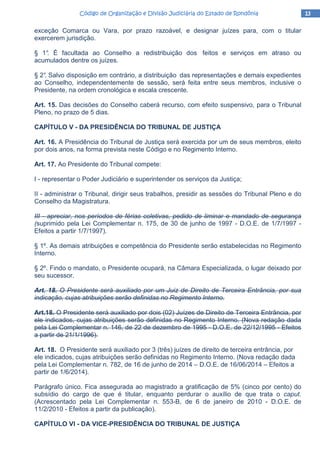 13131313Código de Organização e Divisão Judiciária do Estado de RondôniaCódigo de Organização e Divisão Judiciária do Estado de RondôniaCódigo de Organização e Divisão Judiciária do Estado de RondôniaCódigo de Organização e Divisão Judiciária do Estado de Rondônia
exceção Comarca ou Vara, por prazo razoável, e designar juízes para, com o titular
exercerem jurisdição.
§ 1°. É facultada ao Conselho a redistribuição dos feitos e serviços em atraso ou
acumulados dentre os juízes.
§ 2°. Salvo disposição em contrário, a distribuição das representações e demais expedientes
ao Conselho, independentemente de sessão, será feita entre seus membros, inclusive o
Presidente, na ordem cronológica e escala crescente.
Art. 15. Das decisões do Conselho caberá recurso, com efeito suspensivo, para o Tribunal
Pleno, no prazo de 5 dias.
CAPÍTULO V - DA PRESIDÊNCIA DO TRIBUNAL DE JUSTIÇA
Art. 16. A Presidência do Tribunal de Justiça será exercida por um de seus membros, eleito
por dois anos, na forma prevista neste Código e no Regimento Interno.
Art. 17. Ao Presidente do Tribunal compete:
I - representar o Poder Judiciário e superintender os serviços da Justiça;
II - administrar o Tribunal, dirigir seus trabalhos, presidir as sessões do Tribunal Pleno e do
Conselho da Magistratura.
III - apreciar, nos períodos de férias coletivas, pedido de liminar e mandado de segurança
(suprimido pela Lei Complementar n. 175, de 30 de junho de 1997 - D.O.E. de 1/7/1997 -
Efeitos a partir 1/7/1997).
§ 1º. As demais atribuições e competência do Presidente serão estabelecidas no Regimento
Interno.
§ 2º. Findo o mandato, o Presidente ocupará, na Câmara Especializada, o lugar deixado por
seu sucessor.
Art. 18. O Presidente será auxiliado por um Juiz de Direito de Terceira Entrância, por sua
indicação, cujas atribuições serão definidas no Regimento Interno.
Art.18. O Presidente será auxiliado por dois (02) Juízes de Direito de Terceira Entrância, por
ele indicados, cujas atribuições serão definidas no Regimento Interno. (Nova redação dada
pela Lei Complementar n. 146, de 22 de dezembro de 1995 - D.O.E. de 22/12/1995 - Efeitos
a partir de 21/1/1996).
Art. 18. O Presidente será auxiliado por 3 (três) juízes de direito de terceira entrância, por
ele indicados, cujas atribuições serão definidas no Regimento Interno. (Nova redação dada
pela Lei Complementar n. 782, de 16 de junho de 2014 – D.O.E. de 16/06/2014 – Efeitos a
partir de 1/6/2014).
Parágrafo único. Fica assegurada ao magistrado a gratificação de 5% (cinco por cento) do
subsídio do cargo de que é titular, enquanto perdurar o auxílio de que trata o caput.
(Acrescentado pela Lei Complementar n. 553-B, de 6 de janeiro de 2010 - D.O.E. de
11/2/2010 - Efeitos a partir da publicação).
CAPÍTULO VI - DA VICE-PRESIDÊNCIA DO TRIBUNAL DE JUSTIÇA
 