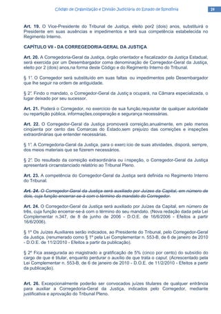 14141414Código de Organização e Divisão Judiciária do Estado de RondôniaCódigo de Organização e Divisão Judiciária do Estado de RondôniaCódigo de Organização e Divisão Judiciária do Estado de RondôniaCódigo de Organização e Divisão Judiciária do Estado de Rondônia
Art. 19. O Vice-Presidente do Tribunal de Justiça, eleito por2 (dois) anos, substituirá o
Presidente em suas ausências e impedimentos e terá sua competência estabelecida no
Regimento Interno.
CAPÍTULO VII - DA CORREGEDORIA-GERAL DA JUSTIÇA
Art. 20. A Corregedoria-Geral da Justiça, órgão orientador e fiscalizador da Justiça Estadual,
será exercida por um Desembargador coma denominação de Corregedor-Geral da Justiça,
eleito por 2 (dois) anos,na forma deste Código e do Regimento Interno do Tribunal.
§ 1°. O Corregedor será substituído em suas faltas ou impedimentos pelo Desembargador
que lhe seguir na ordem de antiguidade.
§ 2°. Findo o mandato, o Corregedor-Geral da Justiç a ocupará, na Câmara especializada, o
lugar deixado por seu sucessor.
Art. 21. Poderá o Corregedor, no exercício de sua função,requisitar de qualquer autoridade
ou repartição pública, informações,cooperação e segurança necessárias.
Art. 22. O Corregedor-Geral da Justiça promoverá correição,anualmente, em pelo menos
cinqüenta por cento das Comarcas do Estado,sem prejuízo das correições e inspeções
extraordinárias que entender necessárias.
§ 1°. A Corregedoria-Geral da Justiça, para o exerc ício de suas atividades, disporá, sempre,
dos meios materiais que se fizerem necessários.
§ 2°. Do resultado da correição extraordinária ou i nspeção, o Corregedor-Geral da Justiça
apresentará circunstanciado relatório ao Tribunal Pleno.
Art. 23. A competência do Corregedor-Geral da Justiça será definida no Regimento Interno
do Tribunal.
Art. 24. O Corregedor-Geral da Justiça será auxiliado por Juízes da Capital, em número de
dois, cuja função encerrar-se-á com o término do mandato do Corregedor.
Art. 24. O Corregedor-Geral da Justiça será auxiliado por Juízes da Capital, em número de
três, cuja função encerrar-se-á com o término do seu mandato. (Nova redação dada pela Lei
Complementar n.347, de 8 de junho de 2006 - D.O.E. de 16/6/2006 - Efeitos a partir
16/6/2006).
§ 1º Os Juízes Auxiliares serão indicados, ao Presidente do Tribunal, pelo Corregedor-Geral
da Justiça. (renumerado como § 1º pela Lei Complementar n. 553-B, de 6 de janeiro de 2010
- D.O.E. de 11/2/2010 - Efeitos a partir da publicação).
§ 2º Fica assegurada ao magistrado a gratificação de 5% (cinco por cento) do subsídio do
cargo de que é titular, enquanto perdurar o auxílio de que trata o caput. (Acrescentado pela
Lei Complementar n. 553-B, de 6 de janeiro de 2010 - D.O.E. de 11/2/2010 - Efeitos a partir
da publicação).
Art. 26. Excepcionalmente poderão ser convocados juízes titulares de qualquer entrância
para auxiliar a Corregedoria-Geral da Justiça, indicados pelo Corregedor, mediante
justificativa e aprovação do Tribunal Pleno.
 