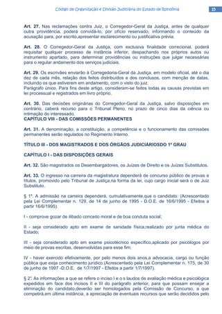 15151515Código de Organização e Divisão Judiciária do Estado de RondôniaCódigo de Organização e Divisão Judiciária do Estado de RondôniaCódigo de Organização e Divisão Judiciária do Estado de RondôniaCódigo de Organização e Divisão Judiciária do Estado de Rondônia
Art. 27. Nas reclamações contra Juiz, o Corregedor-Geral da Justiça, antes de qualquer
outra providência, poderá convidá-Io, por ofício reservado, informando o conteúdo da
acusação para, por escrito,apresentar esclarecimento ou justificativa prévia.
Art. 28. O Corregedor-Geral da Justiça, com exclusiva finalidade correcional, poderá
requisitar qualquer processo de instância inferior, despachando nos próprios autos ou
instrumento apartado, para determinar providências ou instruções que julgar necessárias
para o regular andamento dos serviços judiciais.
Art. 29. Os escrivães enviarão à Corregedoria-Geral da Justiça, em modelo oficial, até o dia
dez de cada mês, relação dos feitos distribuídos e dos conclusos, com menção de datas,
incluindo os que estiverem em andamento, com o visto do juiz.
Parágrafo único. Para fins deste artigo, consideram-se feitos todas as causas previstas em
lei processual e registrados em livro próprio.
Art. 30. Das decisões originárias do Corregedor-Geral da Justiça, salvo disposições em
contrário, caberá recurso para o Tribunal Pleno, no prazo de cinco dias da ciência ou
intimação do interessado.
CAPÍTULO VIII - DAS COMISSÕES PERMANENTES
Art. 31. A denominação, a constituição, a competência e o funcionamento das comissões
permanentes serão regulados no Regimento Interno.
TÍTULO III - DOS MAGISTRADOS E DOS ÓRGÃOS JUDICIÁRIOSDO 1º GRAU
CAPÍTULO I - DAS DISPOSIÇÕES GERAIS
Art. 32. São magistrados os Desembargadores, os Juízes de Direito e os Juízes Substitutos.
Art. 33. O ingresso na carreira da magistratura dependerá de concurso público de provas e
títulos, promovido pelo Tribunal de Justiça,na forma da lei, cujo cargo inicial será o de Juiz
Substituto.
§ 1º. A admissão na carreira dependerá, cumulativamente,que o candidato: (Acrescentado
pela Lei Complementar n. 129, de 14 de junho de 1995 - D.O.E. de 16/6/1995 - Efeitos a
partir 16/6/1995).
I - comprove gozar de ilibado conceito moral e de boa conduta social;
II - seja considerado apto em exame de sanidade física,realizado por junta médica do
Estado;
III - seja considerado apto em exame psicotécnico específico,aplicado por psicólogos por
meio de provas escritas, desenvolvidas para esse fim;
IV - haver exercido efetivamente, por pelo menos dois anos,a advocacia, cargo ou função
pública que exija conhecimento jurídico.(Acrescentado pela Lei Complementar n. 175, de 30
de junho de 1997 -D.O.E. de 1/7/1997 - Efeitos a partir 1/7/1997).
§ 2°. As informações a que se refere o inciso I e o s laudos de avaliação médica e psicológica
expedidos em face dos incisos II e III do parágrafo anterior, para que possam ensejar a
eliminação do candidato,deverão ser homologados pela Comissão de Concurso, a que
competirá,em última instância, a apreciação de eventuais recursos que serão decididos pelo
 