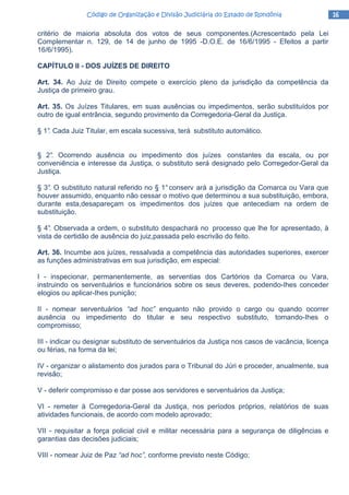 16161616Código de Organização e Divisão Judiciária do Estado de RondôniaCódigo de Organização e Divisão Judiciária do Estado de RondôniaCódigo de Organização e Divisão Judiciária do Estado de RondôniaCódigo de Organização e Divisão Judiciária do Estado de Rondônia
critério de maioria absoluta dos votos de seus componentes.(Acrescentado pela Lei
Complementar n. 129, de 14 de junho de 1995 -D.O.E. de 16/6/1995 - Efeitos a partir
16/6/1995).
CAPÍTULO II - DOS JUÍZES DE DIREITO
Art. 34. Ao Juiz de Direito compete o exercício pleno da jurisdição da competência da
Justiça de primeiro grau.
Art. 35. Os Juízes Titulares, em suas ausências ou impedimentos, serão substituídos por
outro de igual entrância, segundo provimento da Corregedoria-Geral da Justiça.
§ 1°. Cada Juiz Titular, em escala sucessiva, terá substituto automático.
§ 2°. Ocorrendo ausência ou impedimento dos juízes constantes da escala, ou por
conveniência e interesse da Justiça, o substituto será designado pelo Corregedor-Geral da
Justiça.
§ 3°. O substituto natural referido no § 1°conserv ará a jurisdição da Comarca ou Vara que
houver assumido, enquanto não cessar o motivo que determinou a sua substituição, embora,
durante esta,desapareçam os impedimentos dos juízes que antecediam na ordem de
substituição.
§ 4°. Observada a ordem, o substituto despachará no processo que lhe for apresentado, à
vista de certidão de ausência do juiz,passada pelo escrivão do feito.
Art. 36. Incumbe aos juízes, ressalvada a competência das autoridades superiores, exercer
as funções administrativas em sua jurisdição, em especial:
I - inspecionar, permanentemente, as serventias dos Cartórios da Comarca ou Vara,
instruindo os serventuários e funcionários sobre os seus deveres, podendo-Ihes conceder
elogios ou aplicar-Ihes punição;
II - nomear serventuários “ad hoc” enquanto não provido o cargo ou quando ocorrer
ausência ou impedimento do titular e seu respectivo substituto, tomando-Ihes o
compromisso;
III - indicar ou designar substituto de serventuários da Justiça nos casos de vacância, licença
ou férias, na forma da lei;
IV - organizar o alistamento dos jurados para o Tribunal do Júri e proceder, anualmente, sua
revisão;
V - deferir compromisso e dar posse aos servidores e serventuários da Justiça;
VI - remeter à Corregedoria-Geral da Justiça, nos períodos próprios, relatórios de suas
atividades funcionais, de acordo com modelo aprovado;
VII - requisitar a força policial civil e militar necessária para a segurança de diligências e
garantias das decisões judiciais;
VIII - nomear Juiz de Paz “ad hoc”, conforme previsto neste Código;
 