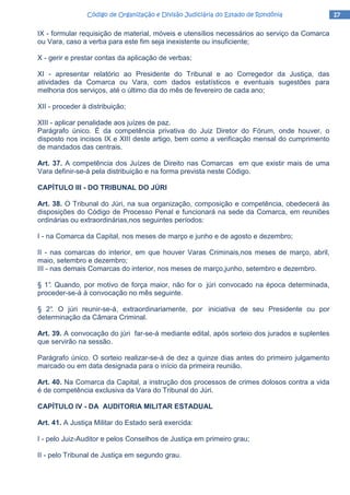 17171717Código de Organização e Divisão Judiciária do Estado de RondôniaCódigo de Organização e Divisão Judiciária do Estado de RondôniaCódigo de Organização e Divisão Judiciária do Estado de RondôniaCódigo de Organização e Divisão Judiciária do Estado de Rondônia
IX - formular requisição de material, móveis e utensílios necessários ao serviço da Comarca
ou Vara, caso a verba para este fim seja inexistente ou insuficiente;
X - gerir e prestar contas da aplicação de verbas;
XI - apresentar relatório ao Presidente do Tribunal e ao Corregedor da Justiça, das
atividades da Comarca ou Vara, com dados estatísticos e eventuais sugestões para
melhoria dos serviços, até o último dia do mês de fevereiro de cada ano;
XII - proceder à distribuição;
XIII - aplicar penalidade aos juízes de paz.
Parágrafo único. É da competência privativa do Juiz Diretor do Fórum, onde houver, o
disposto nos incisos IX e XIII deste artigo, bem como a verificação mensal do cumprimento
de mandados das centrais.
Art. 37. A competência dos Juízes de Direito nas Comarcas em que existir mais de uma
Vara definir-se-á pela distribuição e na forma prevista neste Código.
CAPÍTULO III - DO TRIBUNAL DO JÚRI
Art. 38. O Tribunal do Júri, na sua organização, composição e competência, obedecerá às
disposições do Código de Processo Penal e funcionará na sede da Comarca, em reuniões
ordinárias ou extraordinárias,nos seguintes períodos:
I - na Comarca da Capital, nos meses de março e junho e de agosto e dezembro;
II - nas comarcas do interior, em que houver Varas Criminais,nos meses de março, abril,
maio, setembro e dezembro;
III - nas demais Comarcas do interior, nos meses de março,junho, setembro e dezembro.
§ 1°. Quando, por motivo de força maior, não for o júri convocado na época determinada,
proceder-se-á à convocação no mês seguinte.
§ 2°. O júri reunir-se-á, extraordinariamente, por iniciativa de seu Presidente ou por
determinação da Câmara Criminal.
Art. 39. A convocação do júri far-se-á mediante edital, após sorteio dos jurados e suplentes
que servirão na sessão.
Parágrafo único. O sorteio realizar-se-á de dez a quinze dias antes do primeiro julgamento
marcado ou em data designada para o início da primeira reunião.
Art. 40. Na Comarca da Capital, a instrução dos processos de crimes dolosos contra a vida
é de competência exclusiva da Vara do Tribunal do Júri.
CAPÍTULO IV - DA AUDITORIA MILITAR ESTADUAL
Art. 41. A Justiça Militar do Estado será exercida:
I - pelo Juiz-Auditor e pelos Conselhos de Justiça em primeiro grau;
II - pelo Tribunal de Justiça em segundo grau.
 