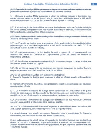 18181818Código de Organização e Divisão Judiciária do Estado de RondôniaCódigo de Organização e Divisão Judiciária do Estado de RondôniaCódigo de Organização e Divisão Judiciária do Estado de RondôniaCódigo de Organização e Divisão Judiciária do Estado de Rondônia
§ 1º. Compete à Justiça Militar processar e julgar os crimes militares definidos em lei,
praticados por oficiais e praças da Polícia Militar do Estado e conexos.
§ 1°. Compete à Justiça Militar processar e julgar os policiais militares e bombeiros nos
crimes militares, definidos em lei. (Nova redação dada pela Lei Complementar n. 146, de 22
de dezembro de 1995 -D.O.E. de 22/12/1995 - Efeitos a partir 21/1/1996).
§ 2°. A administração da Justiça Militar terá uma A uditoria com sede na Capital e jurisdição
em todo o Estado, composta de um Juiz-Auditor, auxiliado por escrivão, escrivão substituto,
técnico judiciário ou escrevente e oficial de justiça.
§ 3º. Como órgãos auxiliares, funcionarão junto à Auditoria da Justiça Militar um Promotor de
Justiça e um advogado de ofício.
§ 3°. Um Promotor de Justiça e um advogado de ofíci o funcionarão junto à Auditoria Militar.
(Nova redação dada pela Lei Complementar n. 146, de 22 de dezembro de 1995 - D.O.E. de
22/12/1995- Efeitos a partir 21/1/1996).
§ 4º. O provimento do cargo de Juiz Auditor far-se-á por promoção ou remoção na forma
adotada nas Varas da Comarca da Capital,dentre juízes de direito do Quadro da
Magistratura Estadual.
§ 5º. O Juiz-Auditor, exceção dessa denominação em quanto ocupar o cargo, equipara-se
aos demais juízes titulares da Capital.
§ 6º. Os servidores, igualmente, se equiparam aos demais servidores da Justiça Comum,
enquanto permanecem, lotados na Vara da Auditoria Militar.
Art. 42. Os Conselhos de Justiça têm as seguintes categorias:
I - Conselho Especial de Justiça, para processar e julgar os oficiais, exceto o Comandante-
Geral;
II - Conselho Permanente de Justiça, para processar e julgar os insubmissos e os acusados
que não sejam oficiais.
§ 1º. Os Conselhos Especiais de Justiça serão constituídos do Juiz-Auditor e de quatro
oficiais de posto superior ao do acusado, ou do mesmo posto, com maior antiguidade, sob a
presidência de um oficial superior e mais graduado ou, se iguais, o mais antigo.
§ 2º. Os Conselhos Permanentes de Justiça serão constituídos de Juiz-Auditor, de um oficial
superior, que presidirá, e três oficiais até o posto de capitão.
Art. 43. Os Juízes Militares dos Conselhos Especiais e Permanentes serão escolhidos pelo
Juiz-Auditor, por sorteio, em audiência pública, com o seguinte critério:
I - trimestralmente, em sessão do mesmo Conselho, para a constituição do Conselho
Permanente, que funcionará durante três meses consecutivos;
II - em cada processo de oficial, para a composição do Conselho Especial, que se dissolverá
depois de concluído o julgamento e que poderá voltar a se reunir, por convocação do Juiz-
Auditor, havendo nulidade do processo ou julgamento, ou por diligência determinada pelo
Tribunal de Justiça.
 