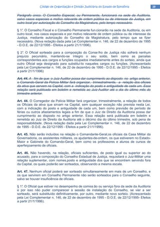 19191919Código de Organização e Divisão Judiciária do Estado de RondôniaCódigo de Organização e Divisão Judiciária do Estado de RondôniaCódigo de Organização e Divisão Judiciária do Estado de RondôniaCódigo de Organização e Divisão Judiciária do Estado de Rondônia
Parágrafo único. O Conselho Especial, ou Permanente, funcionará na sede da Auditoria,
salvo casos especiais e motivo relevante de ordem pública ou de interesse da Justiça, em
outro local por autorização do Conselho da Magistratura, pelo tempo necessário.
§ 1°. O Conselho Fiscal e o Conselho Permanente fun cionarão na sede da Auditoria, ou em
outro local, nos casos especiais e por motivo relevante de ordem pública ou de interesse da
Justiça, mediante autorização do Conselho da Magistratura, pelo tempo que se fizer
necessário. (Nova redação dada pela Lei Complementar n. 146, de 22 de dezembro de 1995
- D.O.E. de 22/12/1995 - Efeitos a partir 21/1/1996).
§ 2°. O Oficial sorteado para a composição do Conse lho de Justiça não sofrerá nenhum
prejuízo pecuniário, mantendo-se íntegro o seu soldo, bem como as parcelas
correspondentes aos cargos e funções ocupados imediatamente antes do sorteio, ainda que
outro Oficial seja designado para substituí-lo naqueles cargos ou funções. (Acrescentado
pela Lei Complementar n. 146, de 22 de dezembro de 1995 - D.O.E. de 22/12/1995 - Efeitos
a partir 21/1/1996)
Art. 44. A fim de que o Juiz-Auditor possa dar cumprimento ao disposto no artigo anterior,
o Comando-Geral da Polícia Militar fará organizar, trimestralmente, a relação dos oficiais
da ativa que servem na Capital, com a indicação do posto e antiguidade de cada um. Essa
relação será publicada em boletim e remetida ao Juiz-Auditor até o dia do último mês do
trimestre anterior.
Art. 44. O Corregedor da Polícia Militar fará organizar, trimestralmente, a relação de todos
os Oficiais da ativa que sirvam na Capital, sem qualquer exceção não prevista nesta Lei,
com a indicação do posto e antiguidade de cada um, bem como previsão de período de
férias ou outros afastamentos legais a fim de que o Juiz de Direito da Auditoria possa dar
cumprimento ao disposto no artigo anterior. Essa relação será publicada em boletim e
remetida ao Juiz de Direito da Auditoria até o décimo dia do último trimestre, sob pena de
responsabilidade. (Nova redação dada pela Lei Complementar n. 146, de 22 de dezembro
de 1995 - D.O.E. de 22/12/1995 - Efeitos a partir 21/1/1996).
Art. 45. Não serão incluídos na relação o Comandante-Geral,os oficiais da Casa Militar da
Governadoria, os assistentes militares, os ajudantes-de-ordem, os que estiverem no Estado-
Maior e Gabinete do Comando-Geral, bem como os professores e alunos de cursos de
aperfeiçoamento de oficiais.
Art. 46. Não havendo, na relação, oficiais suficientes, de posto igual ou superior ao do
acusado, para a composição do Conselho Estadual de Justiça, requisitará o Juiz-Militar uma
relação suplementar, com nomes,posto e antiguidade dos que se encontrem servindo fora
da Capital, os quais poderão ser sorteados, observando a mesma escala.
Art. 47. Nenhum oficial poderá ser sorteado simultaneamente em mais de um Conselho, e
os que servirem em Conselho Permanente não serão sorteados para o Conselho seguinte,
salvo se houver insuficiência de oficiais.
§ 1°. O Oficial que estiver no desempenho de comiss ão ou serviço fora da sede da Auditoria
e por isso não puder comparecer à sessão de instalação do Conselho, se vier a ser
sorteado, será substituído definitivamente, por outro, mediante novo sorteio. (Acrescentado
pela Lei Complementar n. 146, de 22 de dezembro de 1995 - D.O.E. de 22/12/1995- Efeitos
a partir 21/1/1996).
 