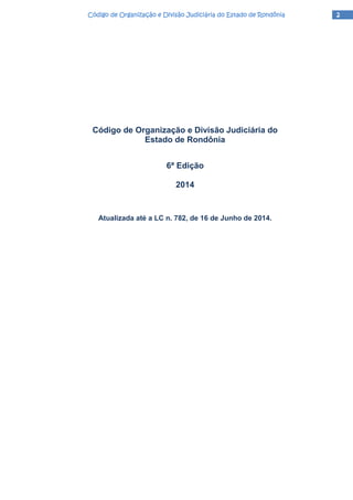2222Código de Organização e Divisão Judiciária do Estado de RondôniaCódigo de Organização e Divisão Judiciária do Estado de RondôniaCódigo de Organização e Divisão Judiciária do Estado de RondôniaCódigo de Organização e Divisão Judiciária do Estado de Rondônia
Código de Organização e Divisão Judiciária do
Estado de Rondônia
6ª Edição
2014
Atualizada até a LC n. 782, de 16 de Junho de 2014.
 