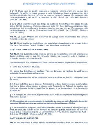 20202020Código de Organização e Divisão Judiciária do Estado de RondôniaCódigo de Organização e Divisão Judiciária do Estado de RondôniaCódigo de Organização e Divisão Judiciária do Estado de RondôniaCódigo de Organização e Divisão Judiciária do Estado de Rondônia
§ 2°. O Oficial que for preso, responder a processo criminal,entrar em licença para
tratamento de saúde por prazo superior a trinta (30)dias ou deixar o serviço ativo, será
também substituído, de modo definitivo,na forma do parágrafo anterior. (Acrescentado pela
Lei Complementar n.146, de 22 de dezembro de 1995 - D.O.E. de 22/12/1995 - Efeitos a
partir de 21/1/1996).
§ 3°. O Oficial suplente servirá pelo tempo da ausê ncia do substituído nos casos de nojo,
gala e licença médica por prazo não superiora trinta (30) dias. Ocorrendo suspeição, este
substituirá o Juiz impedido somente no processo em que esta ocorrer. (Acrescentado pela
Lei Complementar n. 146, de 22 de dezembro de 1995 - D.O.E. de 22/12/1995 - Efeitos a
partir 21/1/1996).
Art. 48. Os Juízes Militares dos Conselhos de Justiça ficarão dispensados dos serviços
militares nos dias de sessão.
Art. 49. O Juiz-Auditor será substituído nas suas faltas e impedimentos por um dos Juízes
das Varas Criminais da Capital, de acordo com a escala de substituição.
CAPÍTULO V - DOS JUÍZES SUBSTITUTOS
Art. 50. O Juiz Substituto, cargo inicial da carreira da magistratura, exercerá jurisdição na
Seção Judiciária para a qual for nomeado, residirá na respectiva sede e realizará a
prestação jurisdicional por designação:
I - como substituto dos Juízes em suas férias, ausências,licenças, impedimento ou vacância;
II - como Juiz Auxiliar dos Titulares;
III - como Juiz Substituto em qualquer Vara ou Comarca, na hipótese de vacância ou
instalação de novas Varas ou Comarcas.
§ 1°. As designações dos Juízes Substitutos serão e fetivadas por atos do Corregedor-Geral
da Justiça.
§ 2°. O Juiz Substituto que se deslocar da respecti va sede no desempenho de suas funções,
fará jus a diárias diferenciadas, arbitradas pelo Presidente do Tribunal de Justiça, que
observará distância, tempo e condições da viagem e de hospedagem, e a duração da
substituição.
§ 3°. A remoção de Juiz Substituto para outra Seção Judiciária dependerá de deliberação do
Tribunal de Justiça.
4º. Ressalvadas as exceções legais. o candidato ao cargo de Juiz Substituto deverá ter
menos de 40 anos de idade até o último dia de inscrição ao Concurso Público.
§ 4°. O candidato ao cargo de Juiz Substituto dever á contar com menos de cinqüenta (50)
anos de idade, até o último dia de inscrição no concurso público, ressalvadas as exceções
legais. (Nova redação dada pela Lei Complementar n. 146, de 22 de dezembro de 1995 -
D.O.E. de 22/12/1995 - Efeitos a partir 21/1/1996).
CAPÍTULO VI - DO JUIZ DE PAZ
Art. 51. Fica implantada a Justiça de Paz, nos termos do inciso II, do art. 98, da Constituição
 